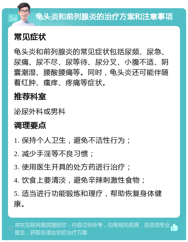 龟头炎和前列腺炎的治疗方案和注意事项 常见症状 龟头炎和前列腺炎的常见症状包括尿频、尿急、尿痛、尿不尽、尿等待、尿分叉、小腹不适、阴囊潮湿、腰酸腰痛等。同时，龟头炎还可能伴随着红肿、瘙痒、疼痛等症状。 推荐科室 泌尿外科或男科 调理要点 1. 保持个人卫生，避免不洁性行为； 2. 减少手淫等不良习惯； 3. 使用医生开具的处方药进行治疗； 4. 饮食上要清淡，避免辛辣刺激性食物； 5. 适当进行功能锻炼和理疗，帮助恢复身体健康。