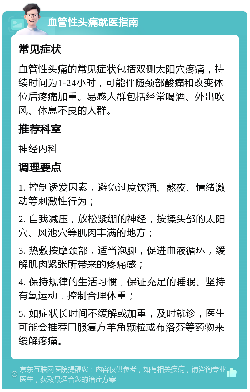 血管性头痛就医指南 常见症状 血管性头痛的常见症状包括双侧太阳穴疼痛，持续时间为1-24小时，可能伴随颈部酸痛和改变体位后疼痛加重。易感人群包括经常喝酒、外出吹风、休息不良的人群。 推荐科室 神经内科 调理要点 1. 控制诱发因素，避免过度饮酒、熬夜、情绪激动等刺激性行为； 2. 自我减压，放松紧绷的神经，按揉头部的太阳穴、风池穴等肌肉丰满的地方； 3. 热敷按摩颈部，适当泡脚，促进血液循环，缓解肌肉紧张所带来的疼痛感； 4. 保持规律的生活习惯，保证充足的睡眠、坚持有氧运动，控制合理体重； 5. 如症状长时间不缓解或加重，及时就诊，医生可能会推荐口服复方羊角颗粒或布洛芬等药物来缓解疼痛。