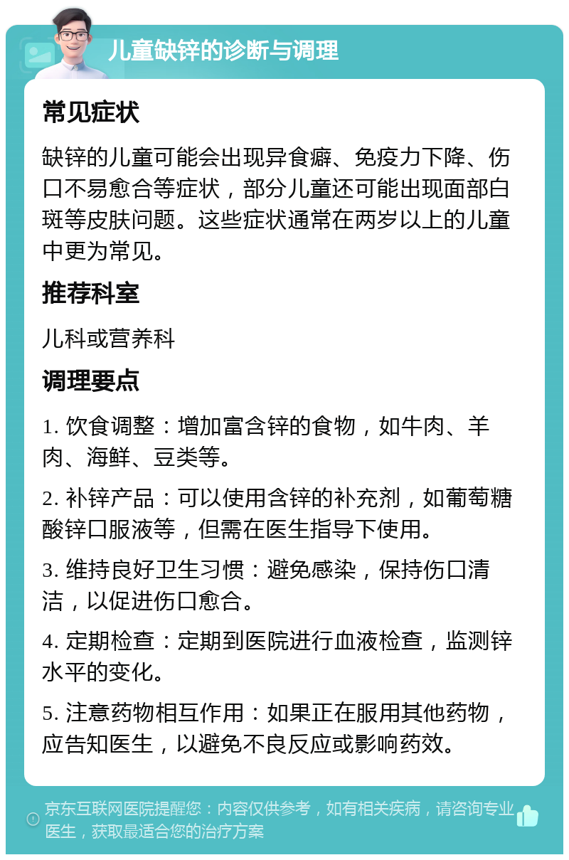 儿童缺锌的诊断与调理 常见症状 缺锌的儿童可能会出现异食癖、免疫力下降、伤口不易愈合等症状，部分儿童还可能出现面部白斑等皮肤问题。这些症状通常在两岁以上的儿童中更为常见。 推荐科室 儿科或营养科 调理要点 1. 饮食调整：增加富含锌的食物，如牛肉、羊肉、海鲜、豆类等。 2. 补锌产品：可以使用含锌的补充剂，如葡萄糖酸锌口服液等，但需在医生指导下使用。 3. 维持良好卫生习惯：避免感染，保持伤口清洁，以促进伤口愈合。 4. 定期检查：定期到医院进行血液检查，监测锌水平的变化。 5. 注意药物相互作用：如果正在服用其他药物，应告知医生，以避免不良反应或影响药效。