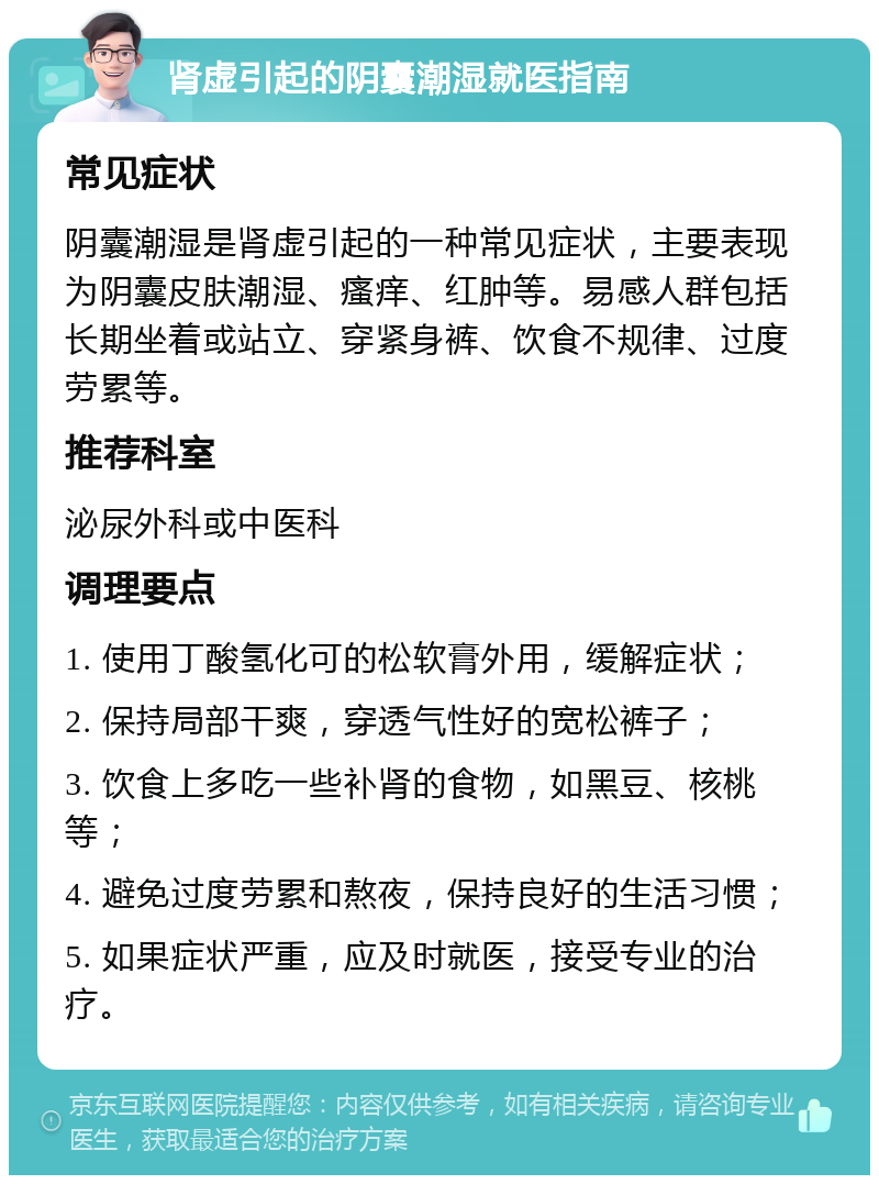 肾虚引起的阴囊潮湿就医指南 常见症状 阴囊潮湿是肾虚引起的一种常见症状，主要表现为阴囊皮肤潮湿、瘙痒、红肿等。易感人群包括长期坐着或站立、穿紧身裤、饮食不规律、过度劳累等。 推荐科室 泌尿外科或中医科 调理要点 1. 使用丁酸氢化可的松软膏外用，缓解症状； 2. 保持局部干爽，穿透气性好的宽松裤子； 3. 饮食上多吃一些补肾的食物，如黑豆、核桃等； 4. 避免过度劳累和熬夜，保持良好的生活习惯； 5. 如果症状严重，应及时就医，接受专业的治疗。