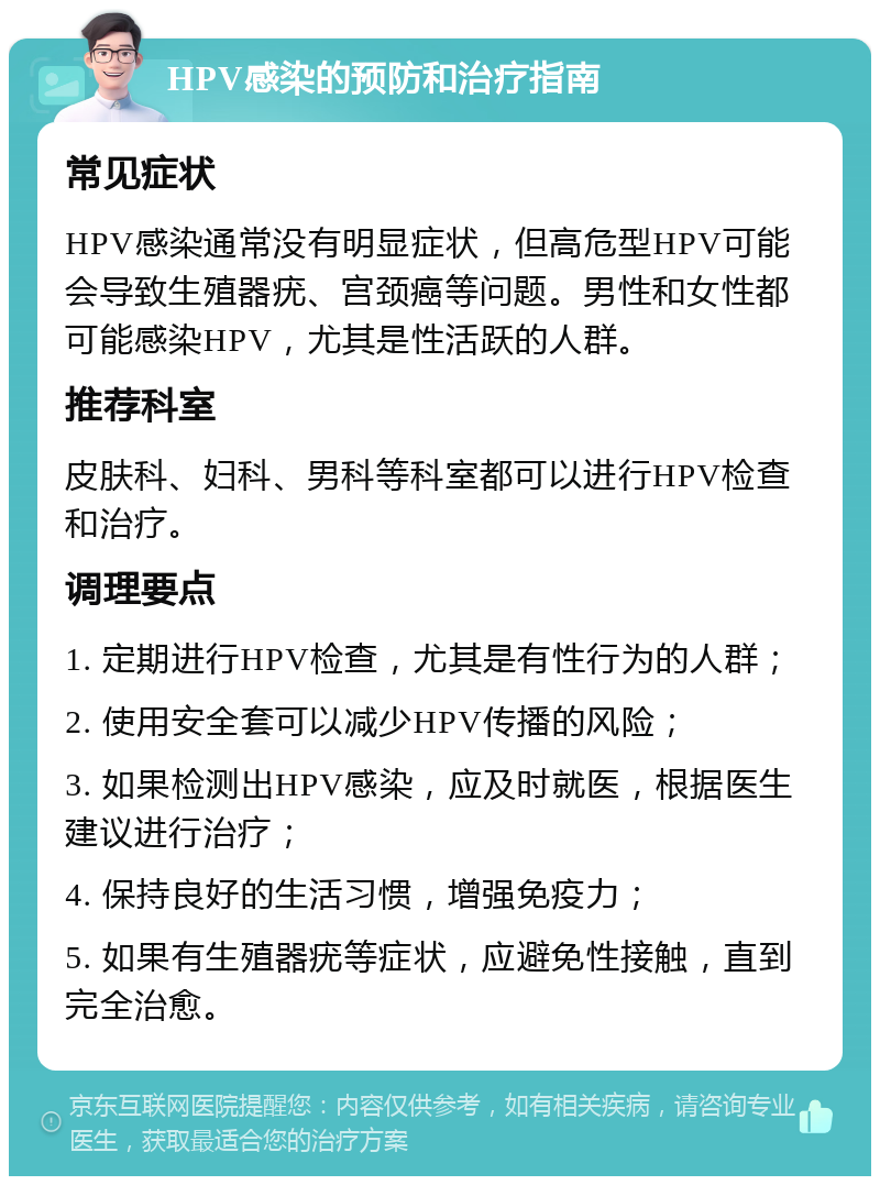 HPV感染的预防和治疗指南 常见症状 HPV感染通常没有明显症状，但高危型HPV可能会导致生殖器疣、宫颈癌等问题。男性和女性都可能感染HPV，尤其是性活跃的人群。 推荐科室 皮肤科、妇科、男科等科室都可以进行HPV检查和治疗。 调理要点 1. 定期进行HPV检查，尤其是有性行为的人群； 2. 使用安全套可以减少HPV传播的风险； 3. 如果检测出HPV感染，应及时就医，根据医生建议进行治疗； 4. 保持良好的生活习惯，增强免疫力； 5. 如果有生殖器疣等症状，应避免性接触，直到完全治愈。