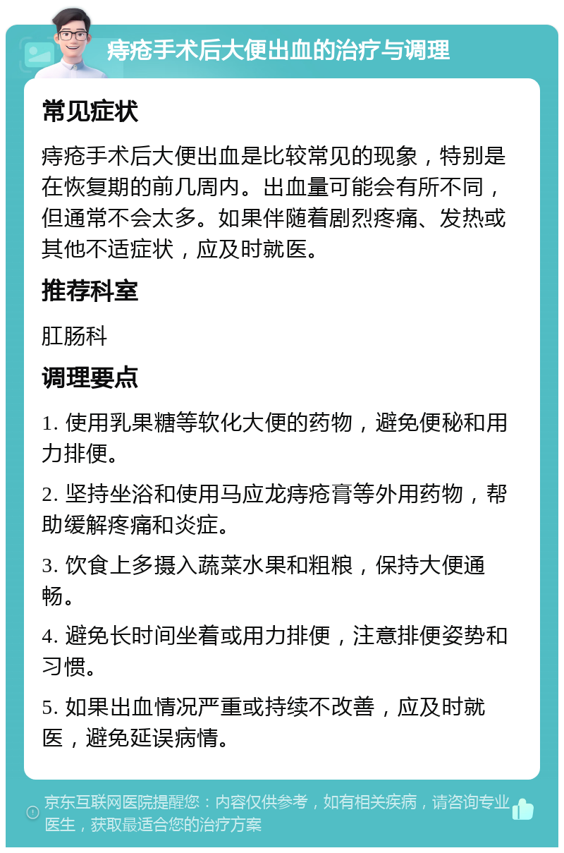 痔疮手术后大便出血的治疗与调理 常见症状 痔疮手术后大便出血是比较常见的现象，特别是在恢复期的前几周内。出血量可能会有所不同，但通常不会太多。如果伴随着剧烈疼痛、发热或其他不适症状，应及时就医。 推荐科室 肛肠科 调理要点 1. 使用乳果糖等软化大便的药物，避免便秘和用力排便。 2. 坚持坐浴和使用马应龙痔疮膏等外用药物，帮助缓解疼痛和炎症。 3. 饮食上多摄入蔬菜水果和粗粮，保持大便通畅。 4. 避免长时间坐着或用力排便，注意排便姿势和习惯。 5. 如果出血情况严重或持续不改善，应及时就医，避免延误病情。