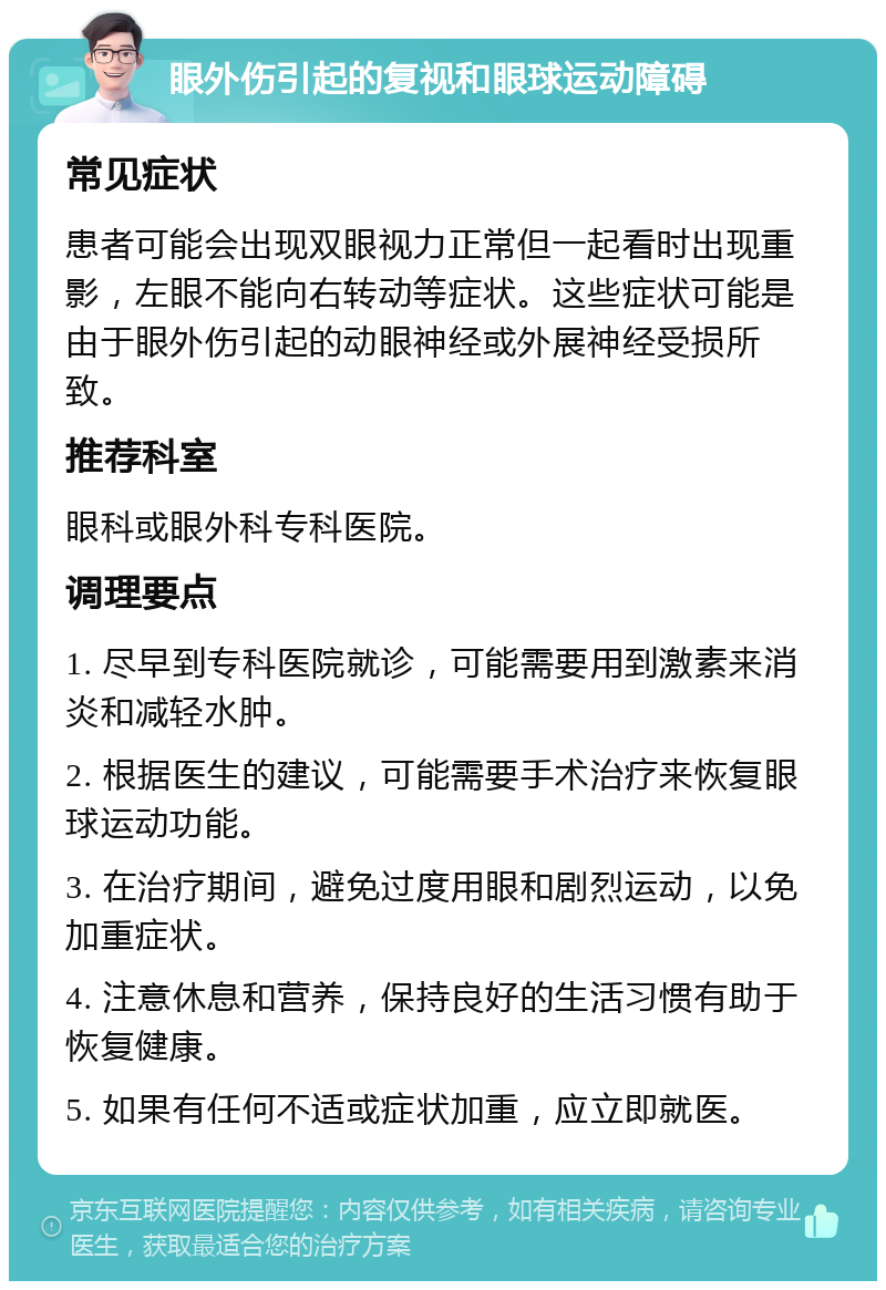 眼外伤引起的复视和眼球运动障碍 常见症状 患者可能会出现双眼视力正常但一起看时出现重影，左眼不能向右转动等症状。这些症状可能是由于眼外伤引起的动眼神经或外展神经受损所致。 推荐科室 眼科或眼外科专科医院。 调理要点 1. 尽早到专科医院就诊，可能需要用到激素来消炎和减轻水肿。 2. 根据医生的建议，可能需要手术治疗来恢复眼球运动功能。 3. 在治疗期间，避免过度用眼和剧烈运动，以免加重症状。 4. 注意休息和营养，保持良好的生活习惯有助于恢复健康。 5. 如果有任何不适或症状加重，应立即就医。