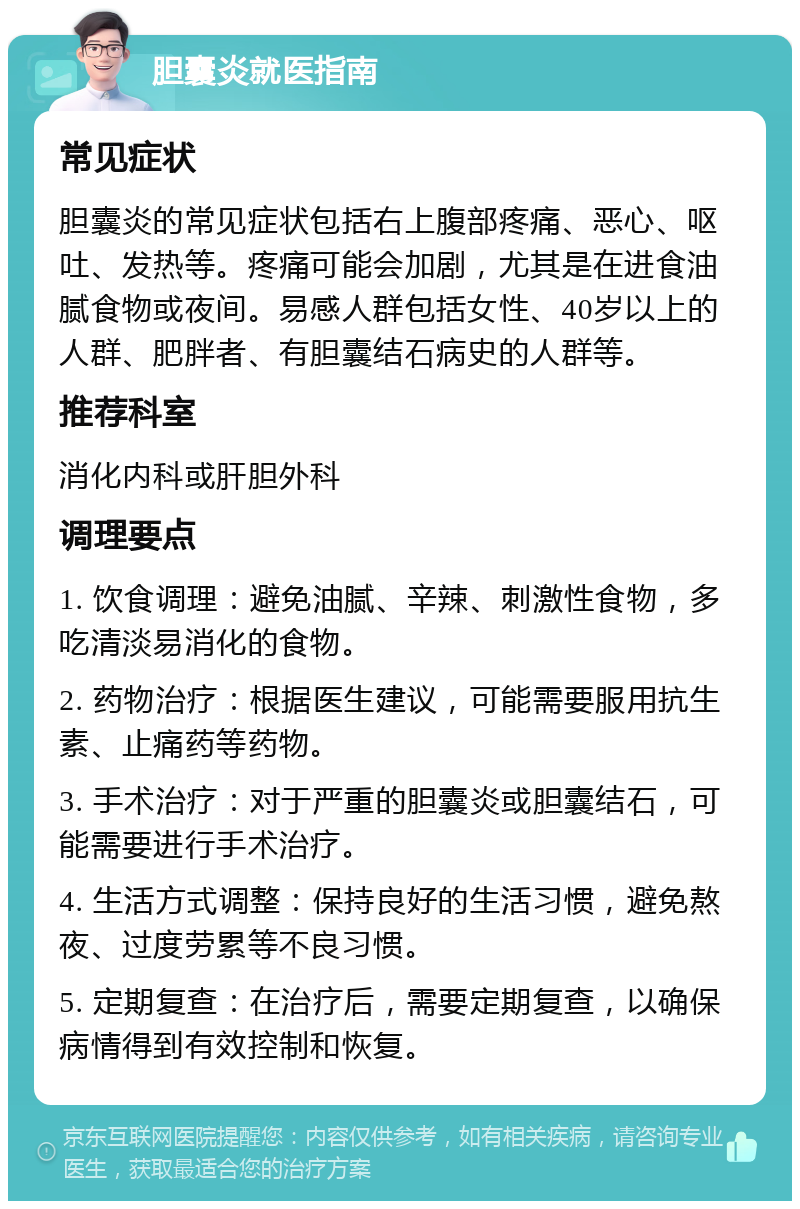 胆囊炎就医指南 常见症状 胆囊炎的常见症状包括右上腹部疼痛、恶心、呕吐、发热等。疼痛可能会加剧，尤其是在进食油腻食物或夜间。易感人群包括女性、40岁以上的人群、肥胖者、有胆囊结石病史的人群等。 推荐科室 消化内科或肝胆外科 调理要点 1. 饮食调理：避免油腻、辛辣、刺激性食物，多吃清淡易消化的食物。 2. 药物治疗：根据医生建议，可能需要服用抗生素、止痛药等药物。 3. 手术治疗：对于严重的胆囊炎或胆囊结石，可能需要进行手术治疗。 4. 生活方式调整：保持良好的生活习惯，避免熬夜、过度劳累等不良习惯。 5. 定期复查：在治疗后，需要定期复查，以确保病情得到有效控制和恢复。