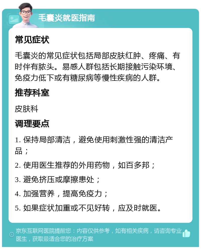 毛囊炎就医指南 常见症状 毛囊炎的常见症状包括局部皮肤红肿、疼痛、有时伴有脓头。易感人群包括长期接触污染环境、免疫力低下或有糖尿病等慢性疾病的人群。 推荐科室 皮肤科 调理要点 1. 保持局部清洁，避免使用刺激性强的清洁产品； 2. 使用医生推荐的外用药物，如百多邦； 3. 避免挤压或摩擦患处； 4. 加强营养，提高免疫力； 5. 如果症状加重或不见好转，应及时就医。