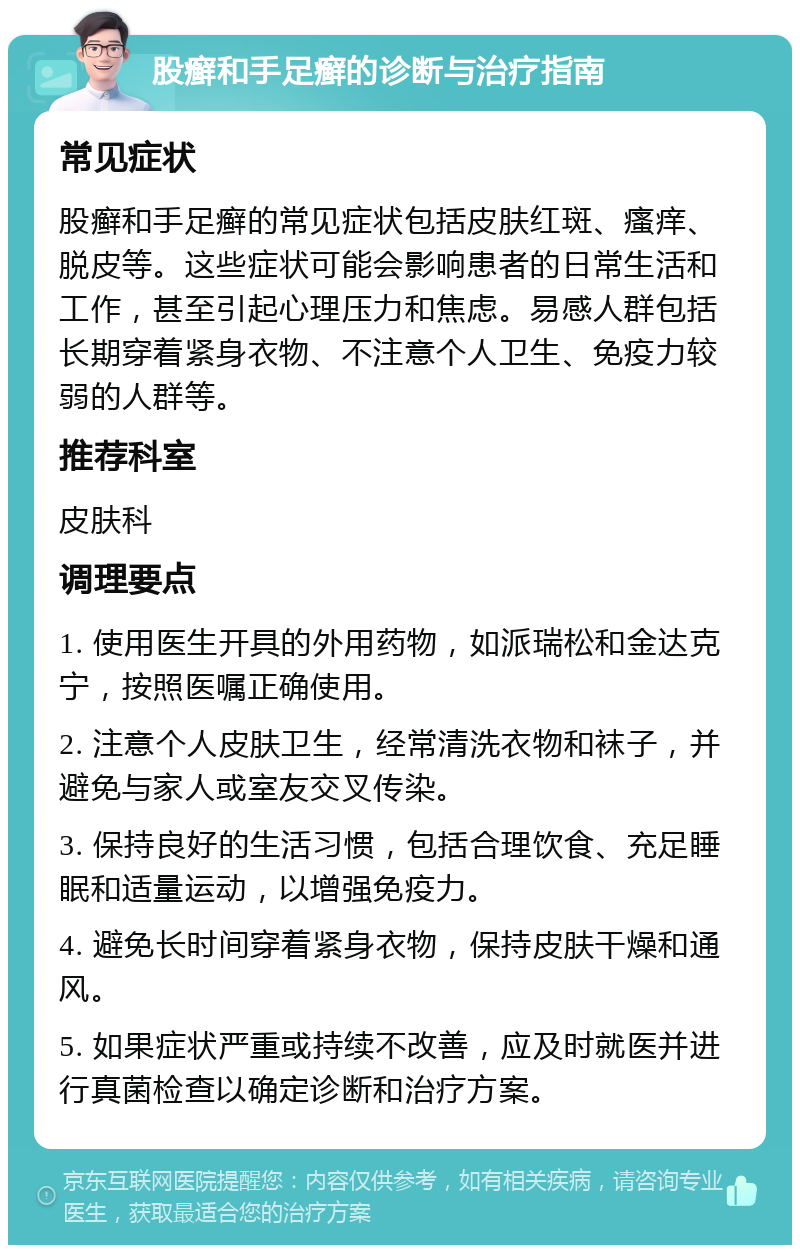 股癣和手足癣的诊断与治疗指南 常见症状 股癣和手足癣的常见症状包括皮肤红斑、瘙痒、脱皮等。这些症状可能会影响患者的日常生活和工作，甚至引起心理压力和焦虑。易感人群包括长期穿着紧身衣物、不注意个人卫生、免疫力较弱的人群等。 推荐科室 皮肤科 调理要点 1. 使用医生开具的外用药物，如派瑞松和金达克宁，按照医嘱正确使用。 2. 注意个人皮肤卫生，经常清洗衣物和袜子，并避免与家人或室友交叉传染。 3. 保持良好的生活习惯，包括合理饮食、充足睡眠和适量运动，以增强免疫力。 4. 避免长时间穿着紧身衣物，保持皮肤干燥和通风。 5. 如果症状严重或持续不改善，应及时就医并进行真菌检查以确定诊断和治疗方案。