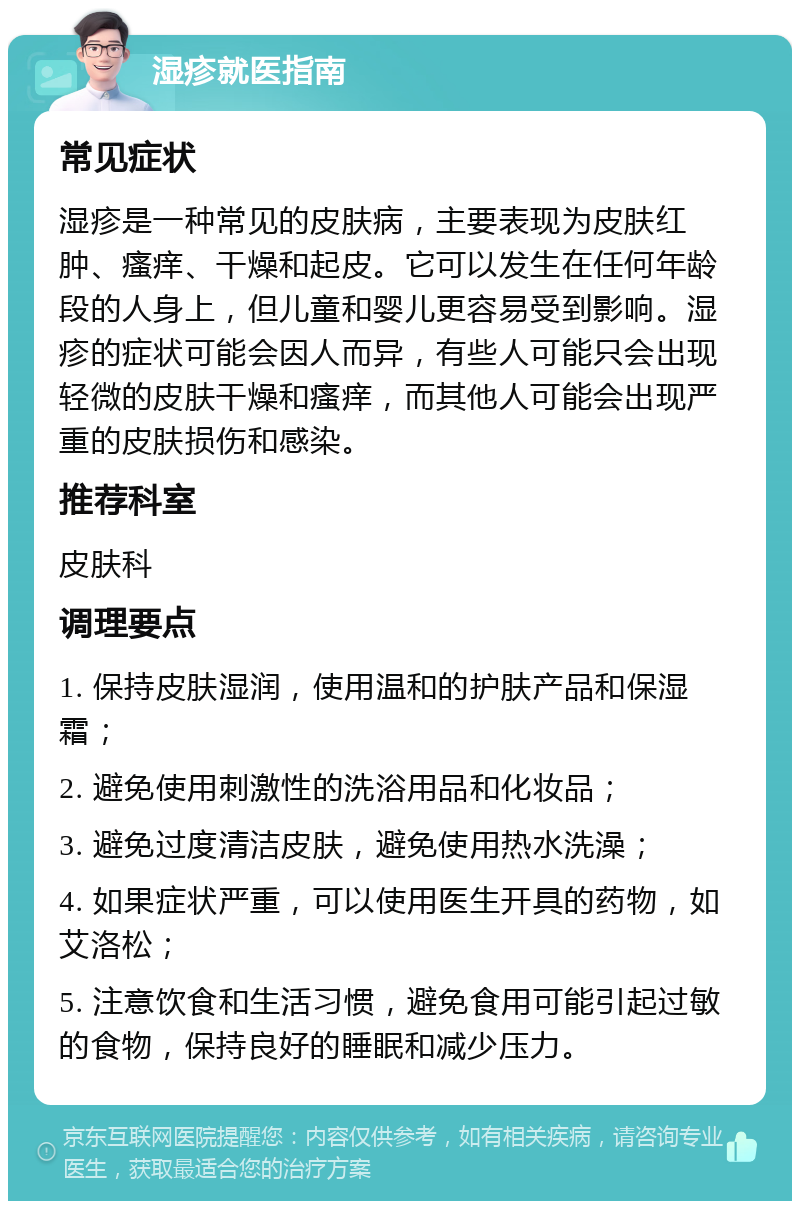 湿疹就医指南 常见症状 湿疹是一种常见的皮肤病，主要表现为皮肤红肿、瘙痒、干燥和起皮。它可以发生在任何年龄段的人身上，但儿童和婴儿更容易受到影响。湿疹的症状可能会因人而异，有些人可能只会出现轻微的皮肤干燥和瘙痒，而其他人可能会出现严重的皮肤损伤和感染。 推荐科室 皮肤科 调理要点 1. 保持皮肤湿润，使用温和的护肤产品和保湿霜； 2. 避免使用刺激性的洗浴用品和化妆品； 3. 避免过度清洁皮肤，避免使用热水洗澡； 4. 如果症状严重，可以使用医生开具的药物，如艾洛松； 5. 注意饮食和生活习惯，避免食用可能引起过敏的食物，保持良好的睡眠和减少压力。