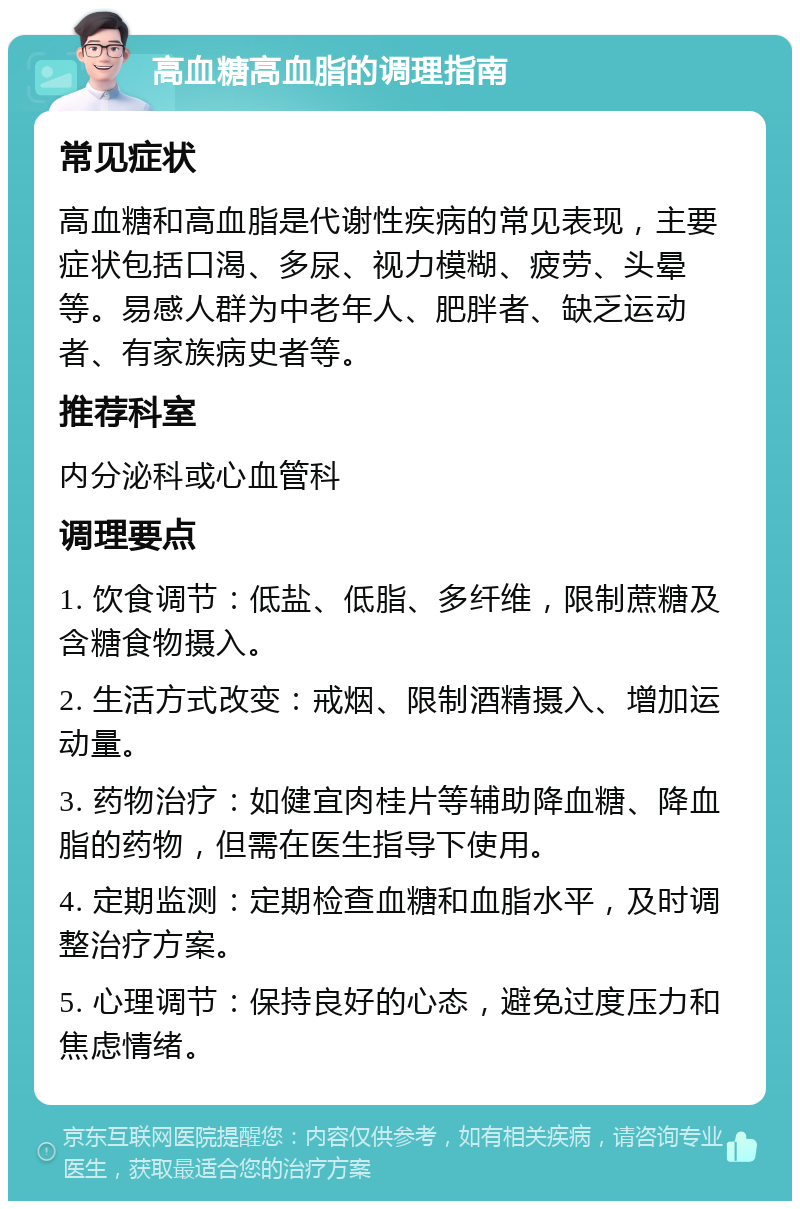 高血糖高血脂的调理指南 常见症状 高血糖和高血脂是代谢性疾病的常见表现，主要症状包括口渴、多尿、视力模糊、疲劳、头晕等。易感人群为中老年人、肥胖者、缺乏运动者、有家族病史者等。 推荐科室 内分泌科或心血管科 调理要点 1. 饮食调节：低盐、低脂、多纤维，限制蔗糖及含糖食物摄入。 2. 生活方式改变：戒烟、限制酒精摄入、增加运动量。 3. 药物治疗：如健宜肉桂片等辅助降血糖、降血脂的药物，但需在医生指导下使用。 4. 定期监测：定期检查血糖和血脂水平，及时调整治疗方案。 5. 心理调节：保持良好的心态，避免过度压力和焦虑情绪。