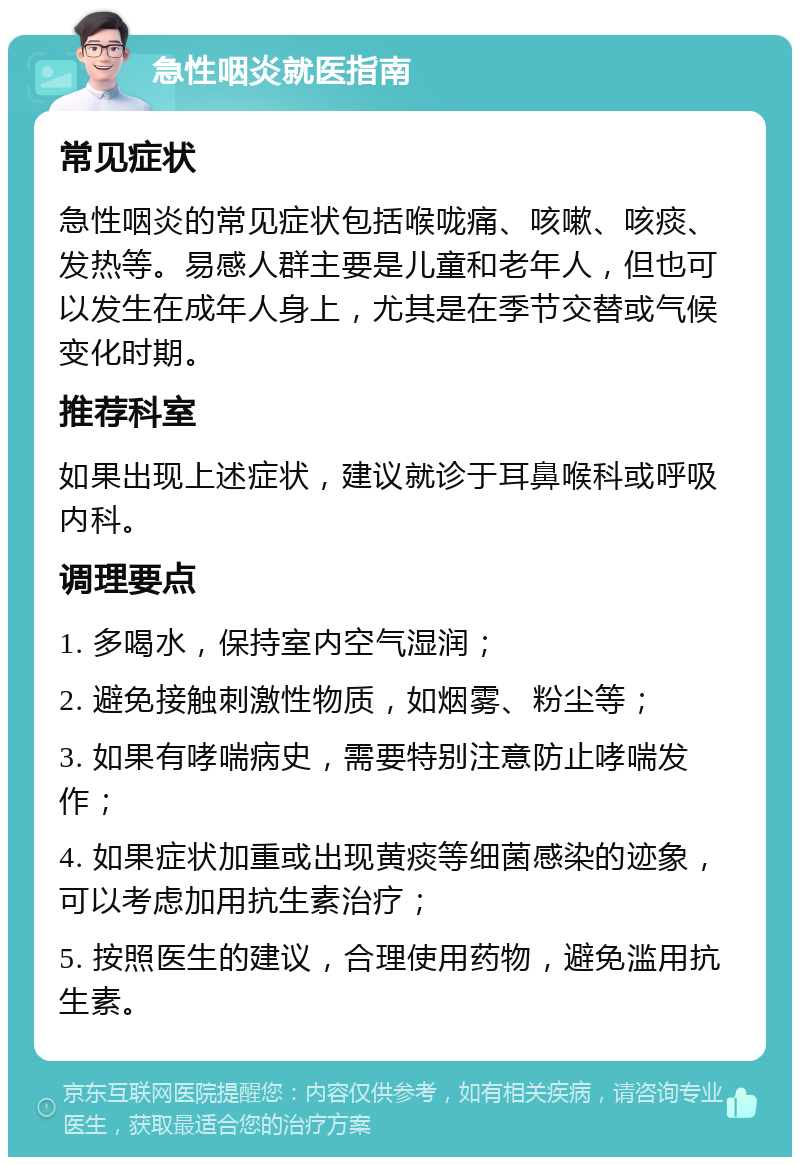 急性咽炎就医指南 常见症状 急性咽炎的常见症状包括喉咙痛、咳嗽、咳痰、发热等。易感人群主要是儿童和老年人，但也可以发生在成年人身上，尤其是在季节交替或气候变化时期。 推荐科室 如果出现上述症状，建议就诊于耳鼻喉科或呼吸内科。 调理要点 1. 多喝水，保持室内空气湿润； 2. 避免接触刺激性物质，如烟雾、粉尘等； 3. 如果有哮喘病史，需要特别注意防止哮喘发作； 4. 如果症状加重或出现黄痰等细菌感染的迹象，可以考虑加用抗生素治疗； 5. 按照医生的建议，合理使用药物，避免滥用抗生素。