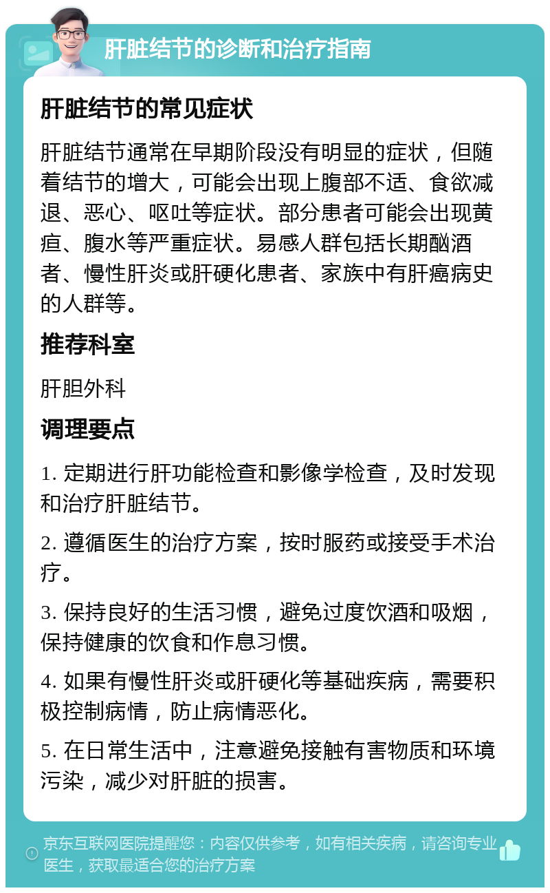 肝脏结节的诊断和治疗指南 肝脏结节的常见症状 肝脏结节通常在早期阶段没有明显的症状，但随着结节的增大，可能会出现上腹部不适、食欲减退、恶心、呕吐等症状。部分患者可能会出现黄疸、腹水等严重症状。易感人群包括长期酗酒者、慢性肝炎或肝硬化患者、家族中有肝癌病史的人群等。 推荐科室 肝胆外科 调理要点 1. 定期进行肝功能检查和影像学检查，及时发现和治疗肝脏结节。 2. 遵循医生的治疗方案，按时服药或接受手术治疗。 3. 保持良好的生活习惯，避免过度饮酒和吸烟，保持健康的饮食和作息习惯。 4. 如果有慢性肝炎或肝硬化等基础疾病，需要积极控制病情，防止病情恶化。 5. 在日常生活中，注意避免接触有害物质和环境污染，减少对肝脏的损害。