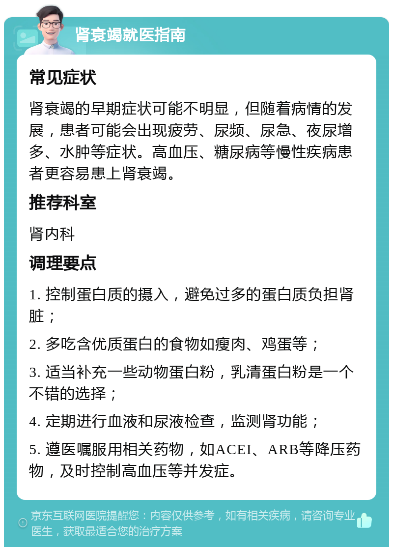 肾衰竭就医指南 常见症状 肾衰竭的早期症状可能不明显，但随着病情的发展，患者可能会出现疲劳、尿频、尿急、夜尿增多、水肿等症状。高血压、糖尿病等慢性疾病患者更容易患上肾衰竭。 推荐科室 肾内科 调理要点 1. 控制蛋白质的摄入，避免过多的蛋白质负担肾脏； 2. 多吃含优质蛋白的食物如瘦肉、鸡蛋等； 3. 适当补充一些动物蛋白粉，乳清蛋白粉是一个不错的选择； 4. 定期进行血液和尿液检查，监测肾功能； 5. 遵医嘱服用相关药物，如ACEI、ARB等降压药物，及时控制高血压等并发症。