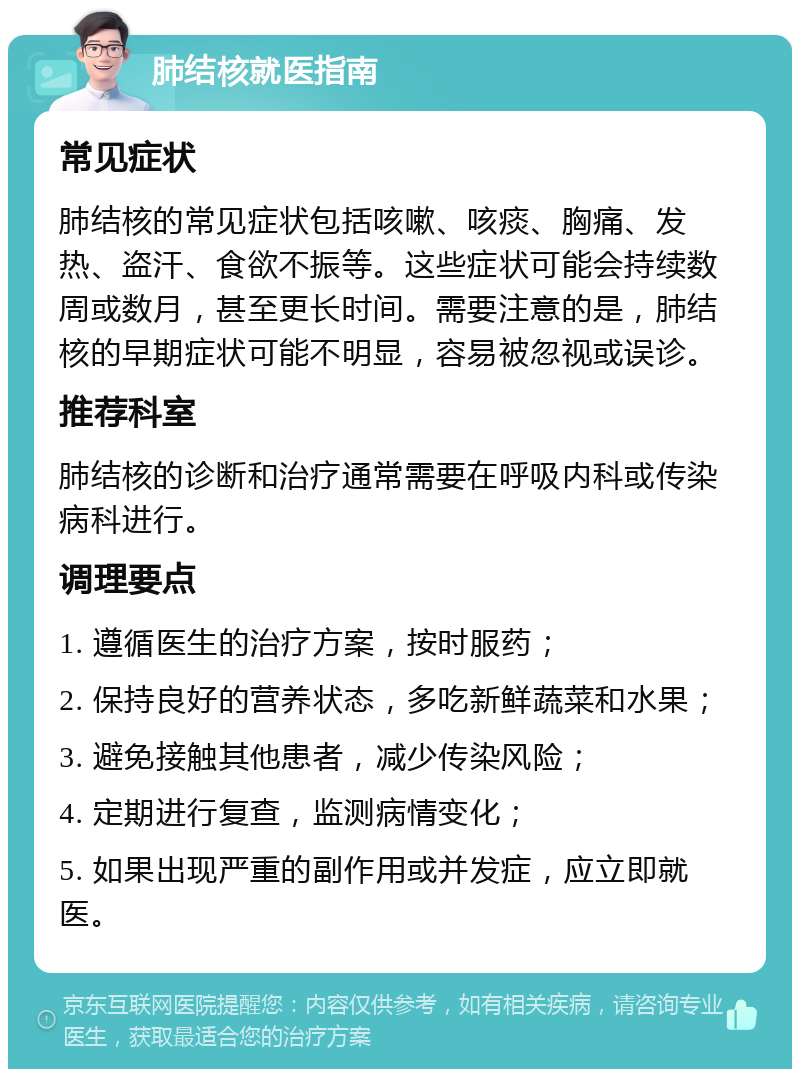 肺结核就医指南 常见症状 肺结核的常见症状包括咳嗽、咳痰、胸痛、发热、盗汗、食欲不振等。这些症状可能会持续数周或数月，甚至更长时间。需要注意的是，肺结核的早期症状可能不明显，容易被忽视或误诊。 推荐科室 肺结核的诊断和治疗通常需要在呼吸内科或传染病科进行。 调理要点 1. 遵循医生的治疗方案，按时服药； 2. 保持良好的营养状态，多吃新鲜蔬菜和水果； 3. 避免接触其他患者，减少传染风险； 4. 定期进行复查，监测病情变化； 5. 如果出现严重的副作用或并发症，应立即就医。