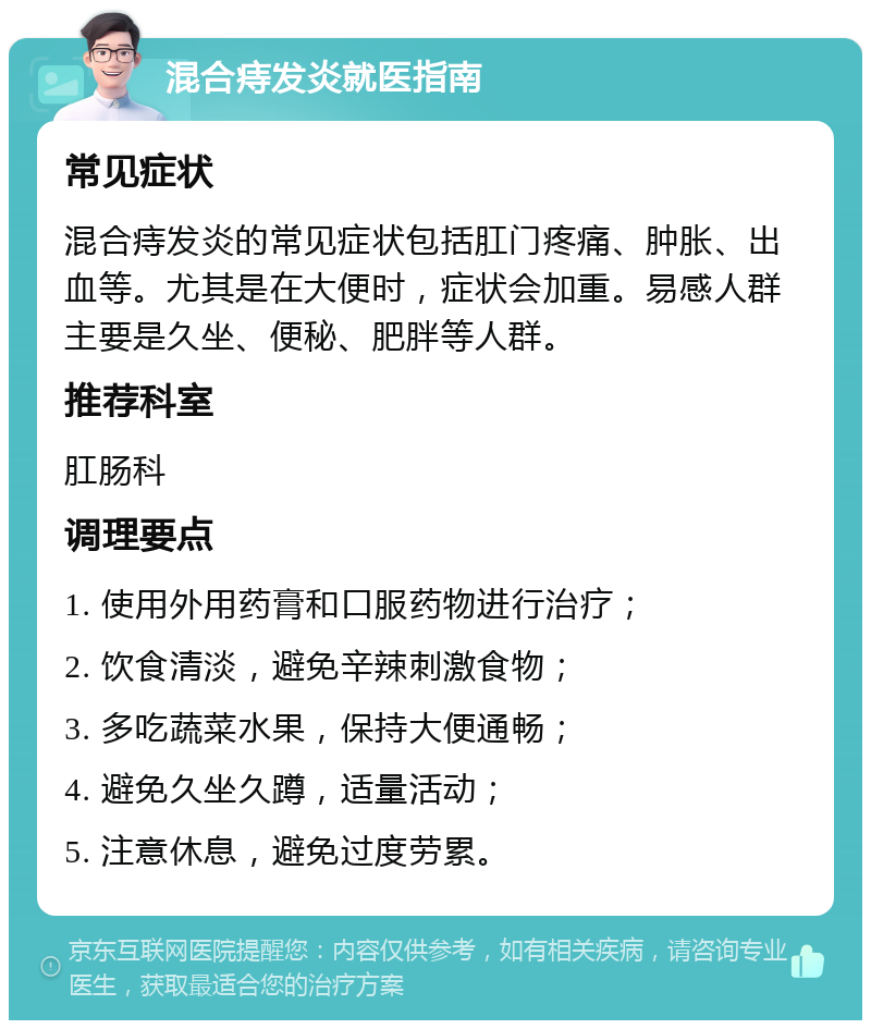 混合痔发炎就医指南 常见症状 混合痔发炎的常见症状包括肛门疼痛、肿胀、出血等。尤其是在大便时，症状会加重。易感人群主要是久坐、便秘、肥胖等人群。 推荐科室 肛肠科 调理要点 1. 使用外用药膏和口服药物进行治疗； 2. 饮食清淡，避免辛辣刺激食物； 3. 多吃蔬菜水果，保持大便通畅； 4. 避免久坐久蹲，适量活动； 5. 注意休息，避免过度劳累。