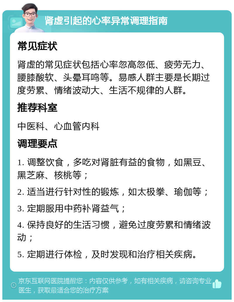 肾虚引起的心率异常调理指南 常见症状 肾虚的常见症状包括心率忽高忽低、疲劳无力、腰膝酸软、头晕耳鸣等。易感人群主要是长期过度劳累、情绪波动大、生活不规律的人群。 推荐科室 中医科、心血管内科 调理要点 1. 调整饮食，多吃对肾脏有益的食物，如黑豆、黑芝麻、核桃等； 2. 适当进行针对性的锻炼，如太极拳、瑜伽等； 3. 定期服用中药补肾益气； 4. 保持良好的生活习惯，避免过度劳累和情绪波动； 5. 定期进行体检，及时发现和治疗相关疾病。