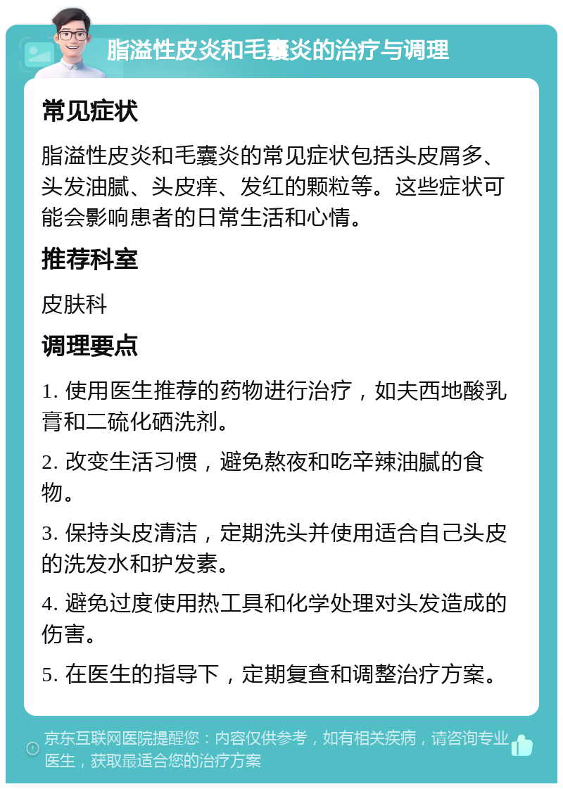 脂溢性皮炎和毛囊炎的治疗与调理 常见症状 脂溢性皮炎和毛囊炎的常见症状包括头皮屑多、头发油腻、头皮痒、发红的颗粒等。这些症状可能会影响患者的日常生活和心情。 推荐科室 皮肤科 调理要点 1. 使用医生推荐的药物进行治疗，如夫西地酸乳膏和二硫化硒洗剂。 2. 改变生活习惯，避免熬夜和吃辛辣油腻的食物。 3. 保持头皮清洁，定期洗头并使用适合自己头皮的洗发水和护发素。 4. 避免过度使用热工具和化学处理对头发造成的伤害。 5. 在医生的指导下，定期复查和调整治疗方案。