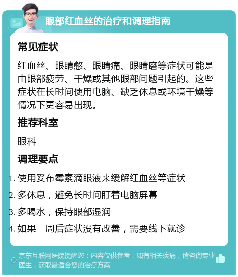 眼部红血丝的治疗和调理指南 常见症状 红血丝、眼睛憋、眼睛痛、眼睛磨等症状可能是由眼部疲劳、干燥或其他眼部问题引起的。这些症状在长时间使用电脑、缺乏休息或环境干燥等情况下更容易出现。 推荐科室 眼科 调理要点 使用妥布霉素滴眼液来缓解红血丝等症状 多休息，避免长时间盯着电脑屏幕 多喝水，保持眼部湿润 如果一周后症状没有改善，需要线下就诊