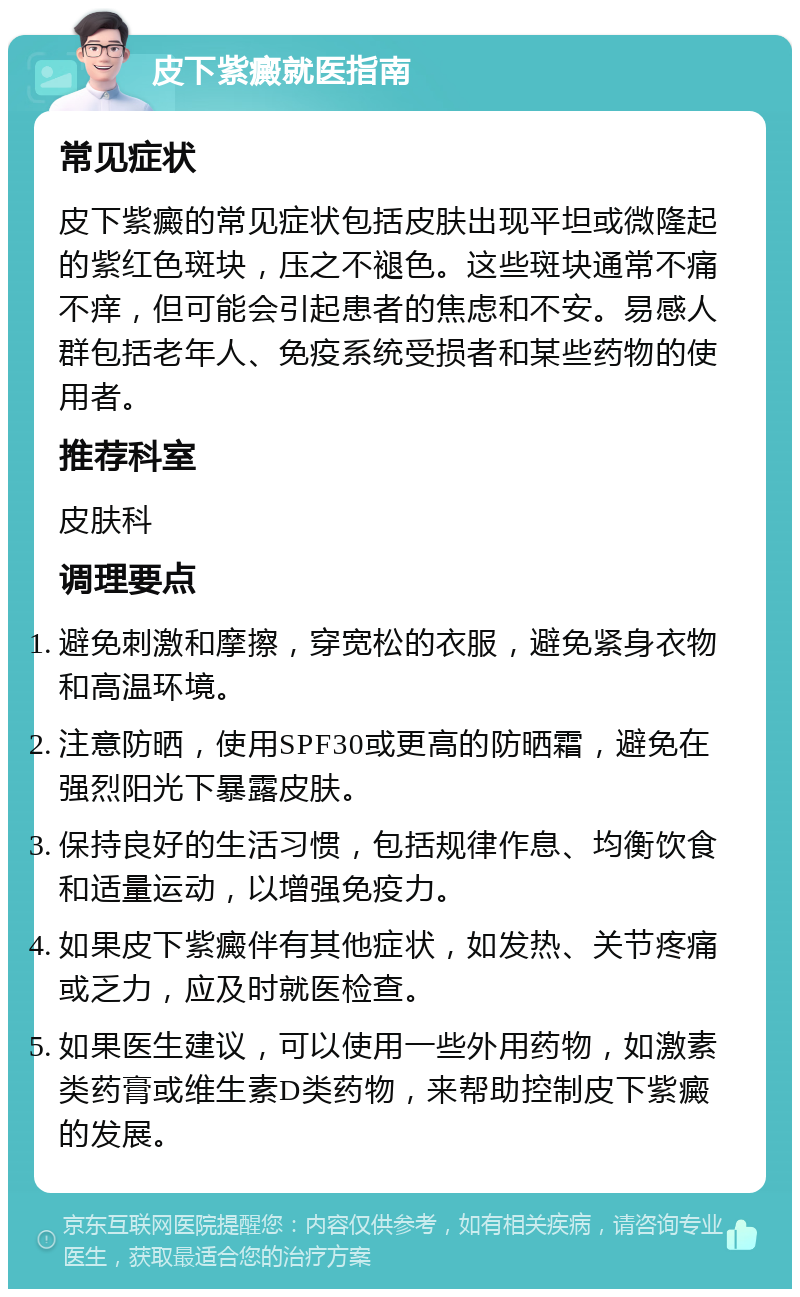 皮下紫癜就医指南 常见症状 皮下紫癜的常见症状包括皮肤出现平坦或微隆起的紫红色斑块，压之不褪色。这些斑块通常不痛不痒，但可能会引起患者的焦虑和不安。易感人群包括老年人、免疫系统受损者和某些药物的使用者。 推荐科室 皮肤科 调理要点 避免刺激和摩擦，穿宽松的衣服，避免紧身衣物和高温环境。 注意防晒，使用SPF30或更高的防晒霜，避免在强烈阳光下暴露皮肤。 保持良好的生活习惯，包括规律作息、均衡饮食和适量运动，以增强免疫力。 如果皮下紫癜伴有其他症状，如发热、关节疼痛或乏力，应及时就医检查。 如果医生建议，可以使用一些外用药物，如激素类药膏或维生素D类药物，来帮助控制皮下紫癜的发展。