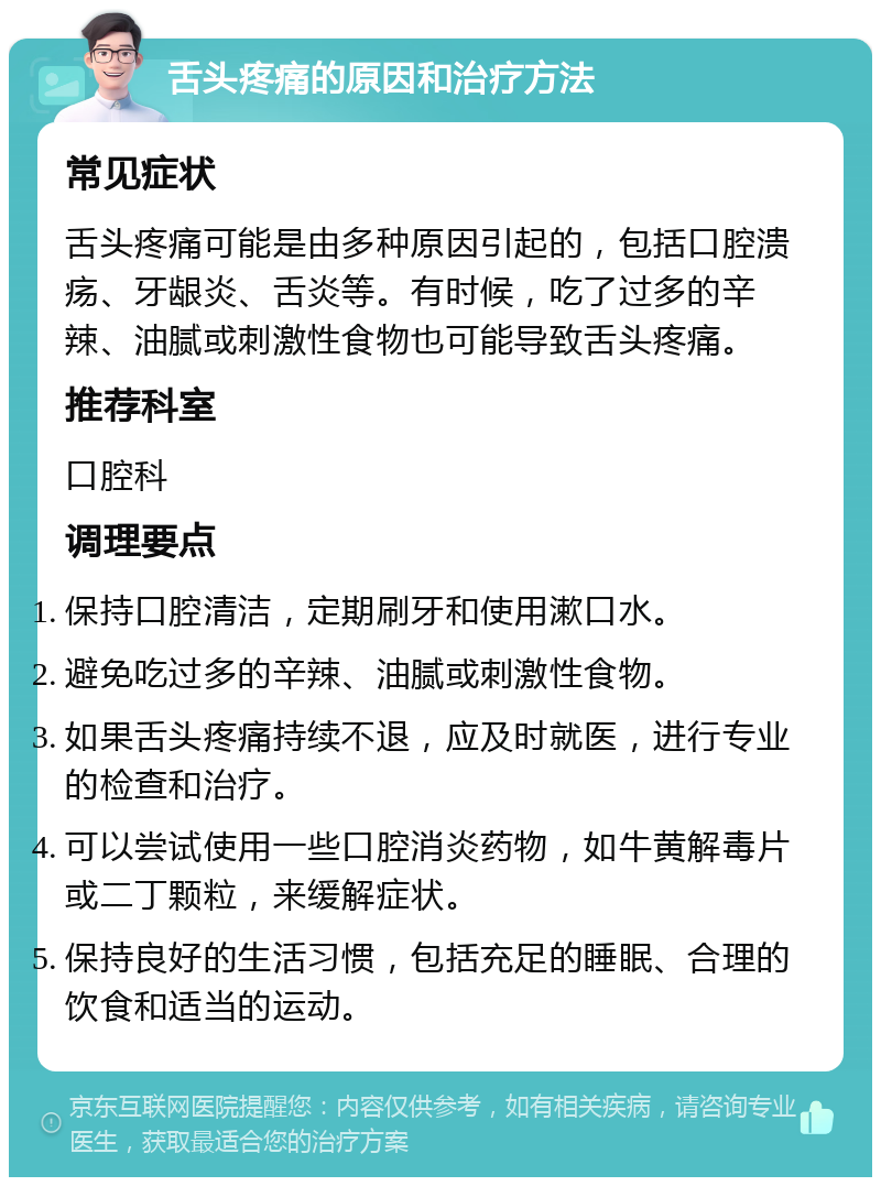 舌头疼痛的原因和治疗方法 常见症状 舌头疼痛可能是由多种原因引起的，包括口腔溃疡、牙龈炎、舌炎等。有时候，吃了过多的辛辣、油腻或刺激性食物也可能导致舌头疼痛。 推荐科室 口腔科 调理要点 保持口腔清洁，定期刷牙和使用漱口水。 避免吃过多的辛辣、油腻或刺激性食物。 如果舌头疼痛持续不退，应及时就医，进行专业的检查和治疗。 可以尝试使用一些口腔消炎药物，如牛黄解毒片或二丁颗粒，来缓解症状。 保持良好的生活习惯，包括充足的睡眠、合理的饮食和适当的运动。