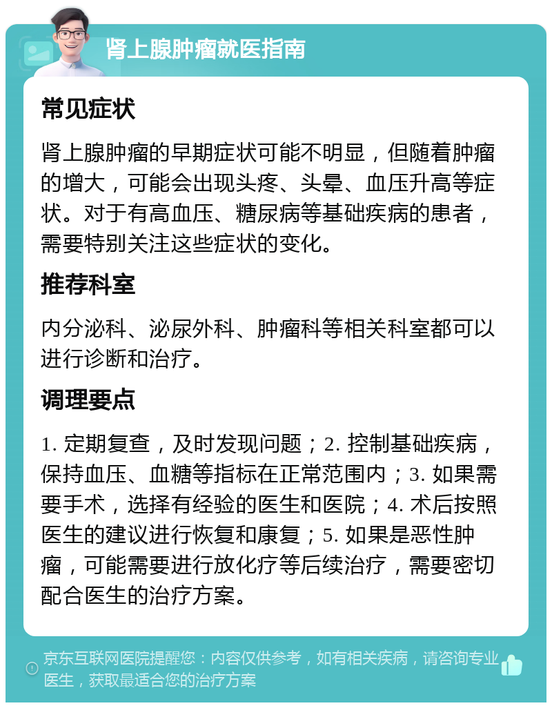 肾上腺肿瘤就医指南 常见症状 肾上腺肿瘤的早期症状可能不明显，但随着肿瘤的增大，可能会出现头疼、头晕、血压升高等症状。对于有高血压、糖尿病等基础疾病的患者，需要特别关注这些症状的变化。 推荐科室 内分泌科、泌尿外科、肿瘤科等相关科室都可以进行诊断和治疗。 调理要点 1. 定期复查，及时发现问题；2. 控制基础疾病，保持血压、血糖等指标在正常范围内；3. 如果需要手术，选择有经验的医生和医院；4. 术后按照医生的建议进行恢复和康复；5. 如果是恶性肿瘤，可能需要进行放化疗等后续治疗，需要密切配合医生的治疗方案。