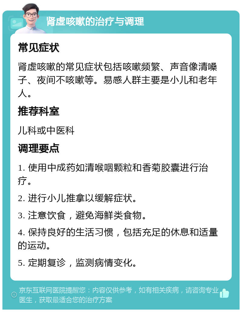 肾虚咳嗽的治疗与调理 常见症状 肾虚咳嗽的常见症状包括咳嗽频繁、声音像清嗓子、夜间不咳嗽等。易感人群主要是小儿和老年人。 推荐科室 儿科或中医科 调理要点 1. 使用中成药如清喉咽颗粒和香菊胶囊进行治疗。 2. 进行小儿推拿以缓解症状。 3. 注意饮食，避免海鲜类食物。 4. 保持良好的生活习惯，包括充足的休息和适量的运动。 5. 定期复诊，监测病情变化。