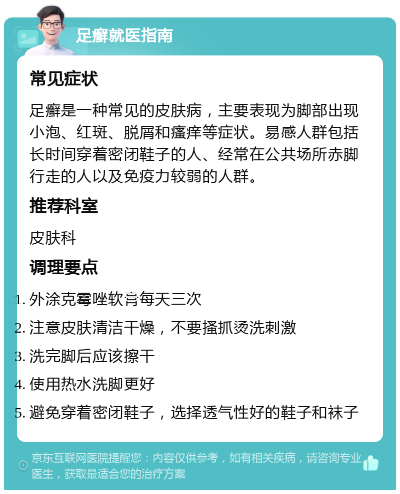 足癣就医指南 常见症状 足癣是一种常见的皮肤病，主要表现为脚部出现小泡、红斑、脱屑和瘙痒等症状。易感人群包括长时间穿着密闭鞋子的人、经常在公共场所赤脚行走的人以及免疫力较弱的人群。 推荐科室 皮肤科 调理要点 外涂克霉唑软膏每天三次 注意皮肤清洁干燥，不要搔抓烫洗刺激 洗完脚后应该擦干 使用热水洗脚更好 避免穿着密闭鞋子，选择透气性好的鞋子和袜子