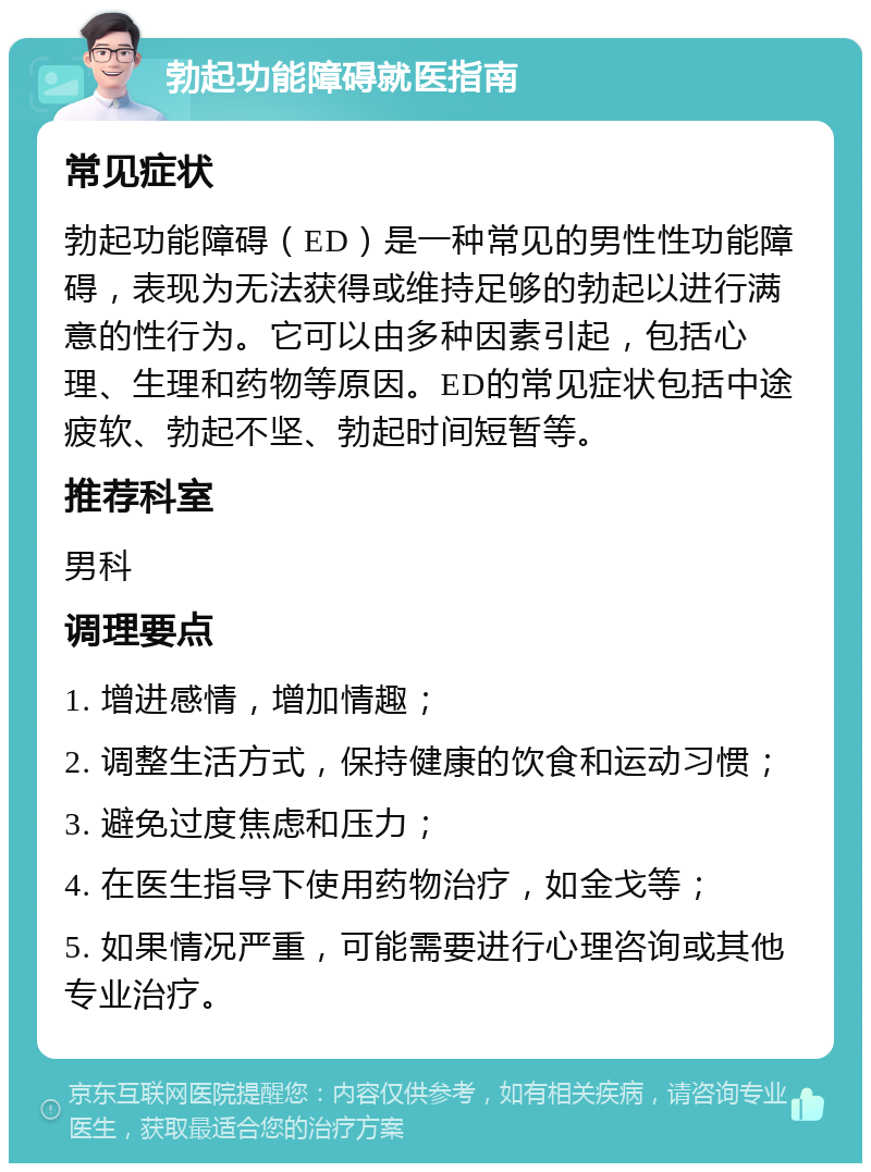 勃起功能障碍就医指南 常见症状 勃起功能障碍（ED）是一种常见的男性性功能障碍，表现为无法获得或维持足够的勃起以进行满意的性行为。它可以由多种因素引起，包括心理、生理和药物等原因。ED的常见症状包括中途疲软、勃起不坚、勃起时间短暂等。 推荐科室 男科 调理要点 1. 增进感情，增加情趣； 2. 调整生活方式，保持健康的饮食和运动习惯； 3. 避免过度焦虑和压力； 4. 在医生指导下使用药物治疗，如金戈等； 5. 如果情况严重，可能需要进行心理咨询或其他专业治疗。