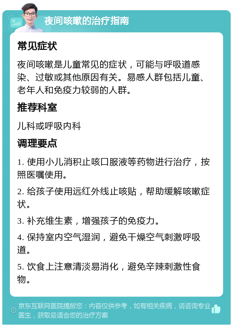 夜间咳嗽的治疗指南 常见症状 夜间咳嗽是儿童常见的症状，可能与呼吸道感染、过敏或其他原因有关。易感人群包括儿童、老年人和免疫力较弱的人群。 推荐科室 儿科或呼吸内科 调理要点 1. 使用小儿消积止咳口服液等药物进行治疗，按照医嘱使用。 2. 给孩子使用远红外线止咳贴，帮助缓解咳嗽症状。 3. 补充维生素，增强孩子的免疫力。 4. 保持室内空气湿润，避免干燥空气刺激呼吸道。 5. 饮食上注意清淡易消化，避免辛辣刺激性食物。