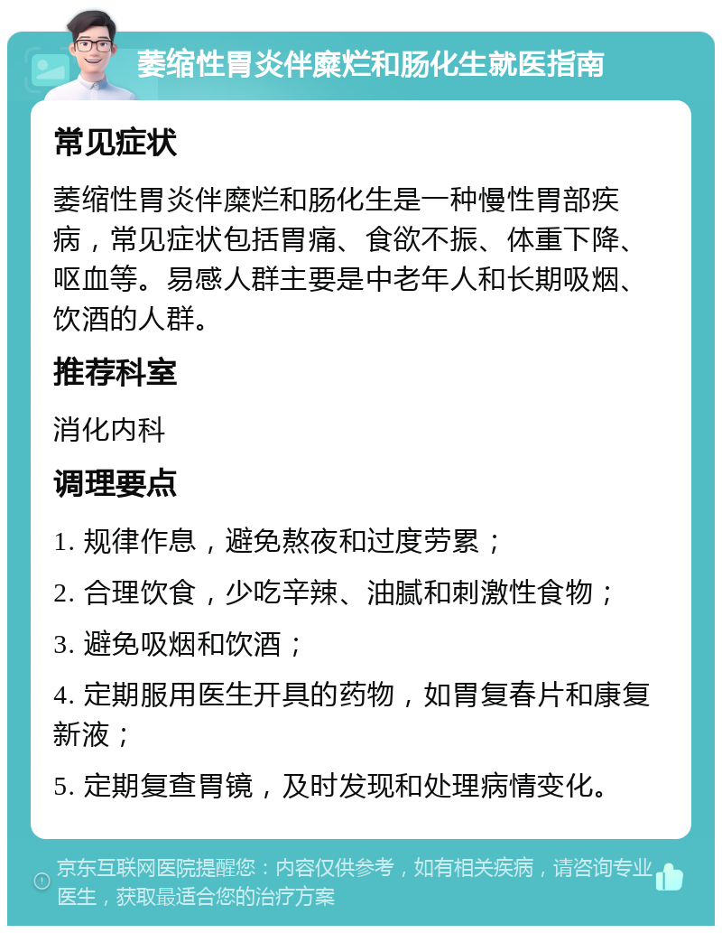 萎缩性胃炎伴糜烂和肠化生就医指南 常见症状 萎缩性胃炎伴糜烂和肠化生是一种慢性胃部疾病，常见症状包括胃痛、食欲不振、体重下降、呕血等。易感人群主要是中老年人和长期吸烟、饮酒的人群。 推荐科室 消化内科 调理要点 1. 规律作息，避免熬夜和过度劳累； 2. 合理饮食，少吃辛辣、油腻和刺激性食物； 3. 避免吸烟和饮酒； 4. 定期服用医生开具的药物，如胃复春片和康复新液； 5. 定期复查胃镜，及时发现和处理病情变化。