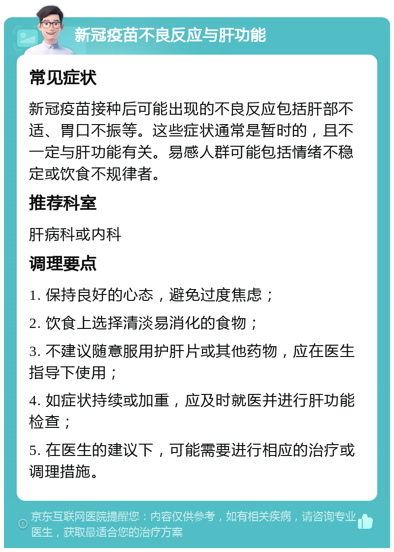 新冠疫苗不良反应与肝功能 常见症状 新冠疫苗接种后可能出现的不良反应包括肝部不适、胃口不振等。这些症状通常是暂时的，且不一定与肝功能有关。易感人群可能包括情绪不稳定或饮食不规律者。 推荐科室 肝病科或内科 调理要点 1. 保持良好的心态，避免过度焦虑； 2. 饮食上选择清淡易消化的食物； 3. 不建议随意服用护肝片或其他药物，应在医生指导下使用； 4. 如症状持续或加重，应及时就医并进行肝功能检查； 5. 在医生的建议下，可能需要进行相应的治疗或调理措施。