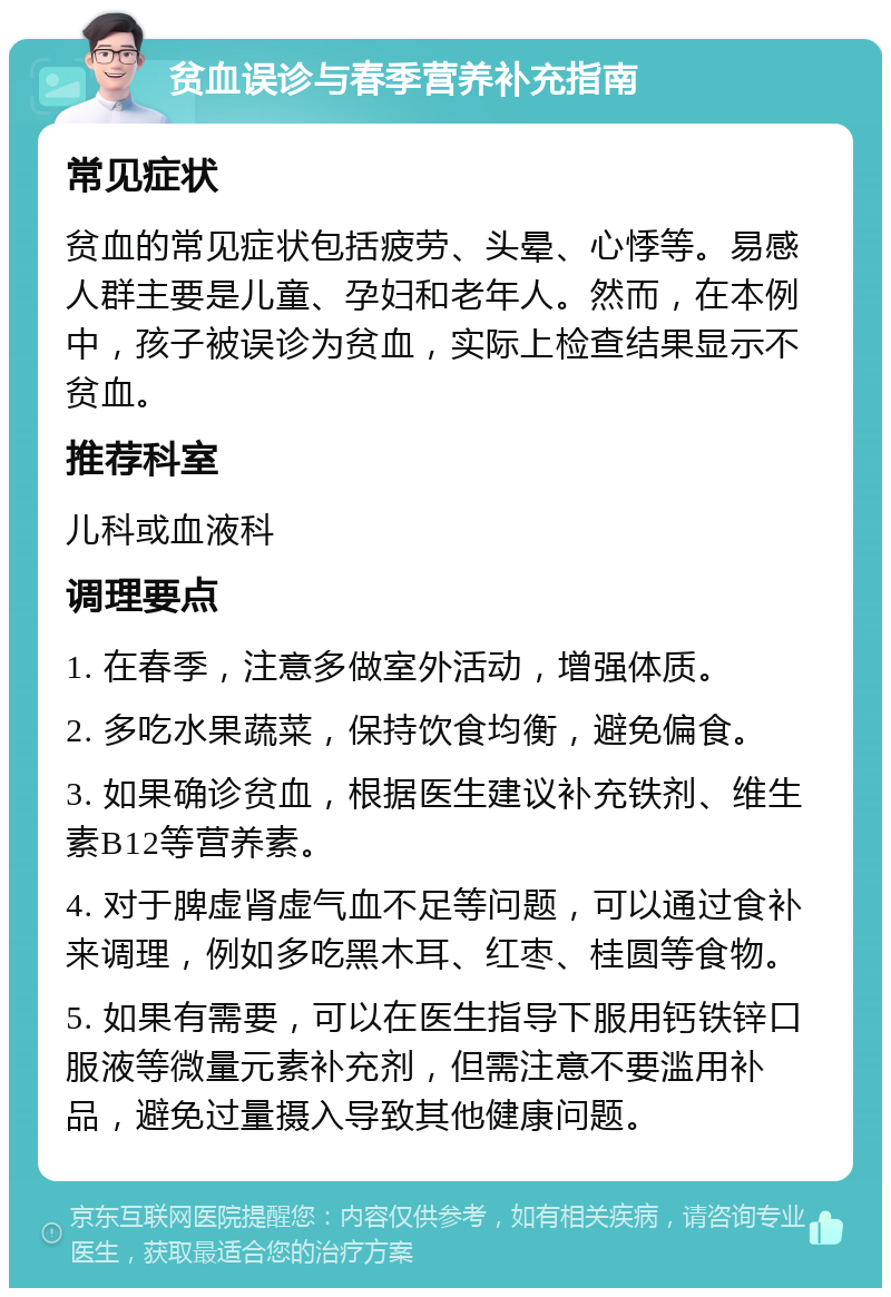 贫血误诊与春季营养补充指南 常见症状 贫血的常见症状包括疲劳、头晕、心悸等。易感人群主要是儿童、孕妇和老年人。然而，在本例中，孩子被误诊为贫血，实际上检查结果显示不贫血。 推荐科室 儿科或血液科 调理要点 1. 在春季，注意多做室外活动，增强体质。 2. 多吃水果蔬菜，保持饮食均衡，避免偏食。 3. 如果确诊贫血，根据医生建议补充铁剂、维生素B12等营养素。 4. 对于脾虚肾虚气血不足等问题，可以通过食补来调理，例如多吃黑木耳、红枣、桂圆等食物。 5. 如果有需要，可以在医生指导下服用钙铁锌口服液等微量元素补充剂，但需注意不要滥用补品，避免过量摄入导致其他健康问题。