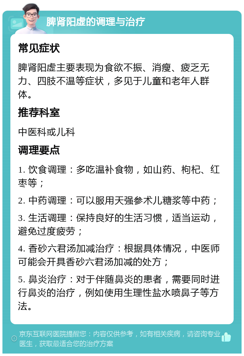 脾肾阳虚的调理与治疗 常见症状 脾肾阳虚主要表现为食欲不振、消瘦、疲乏无力、四肢不温等症状，多见于儿童和老年人群体。 推荐科室 中医科或儿科 调理要点 1. 饮食调理：多吃温补食物，如山药、枸杞、红枣等； 2. 中药调理：可以服用天强参术儿糖浆等中药； 3. 生活调理：保持良好的生活习惯，适当运动，避免过度疲劳； 4. 香砂六君汤加减治疗：根据具体情况，中医师可能会开具香砂六君汤加减的处方； 5. 鼻炎治疗：对于伴随鼻炎的患者，需要同时进行鼻炎的治疗，例如使用生理性盐水喷鼻子等方法。