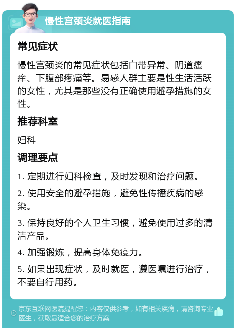 慢性宫颈炎就医指南 常见症状 慢性宫颈炎的常见症状包括白带异常、阴道瘙痒、下腹部疼痛等。易感人群主要是性生活活跃的女性，尤其是那些没有正确使用避孕措施的女性。 推荐科室 妇科 调理要点 1. 定期进行妇科检查，及时发现和治疗问题。 2. 使用安全的避孕措施，避免性传播疾病的感染。 3. 保持良好的个人卫生习惯，避免使用过多的清洁产品。 4. 加强锻炼，提高身体免疫力。 5. 如果出现症状，及时就医，遵医嘱进行治疗，不要自行用药。