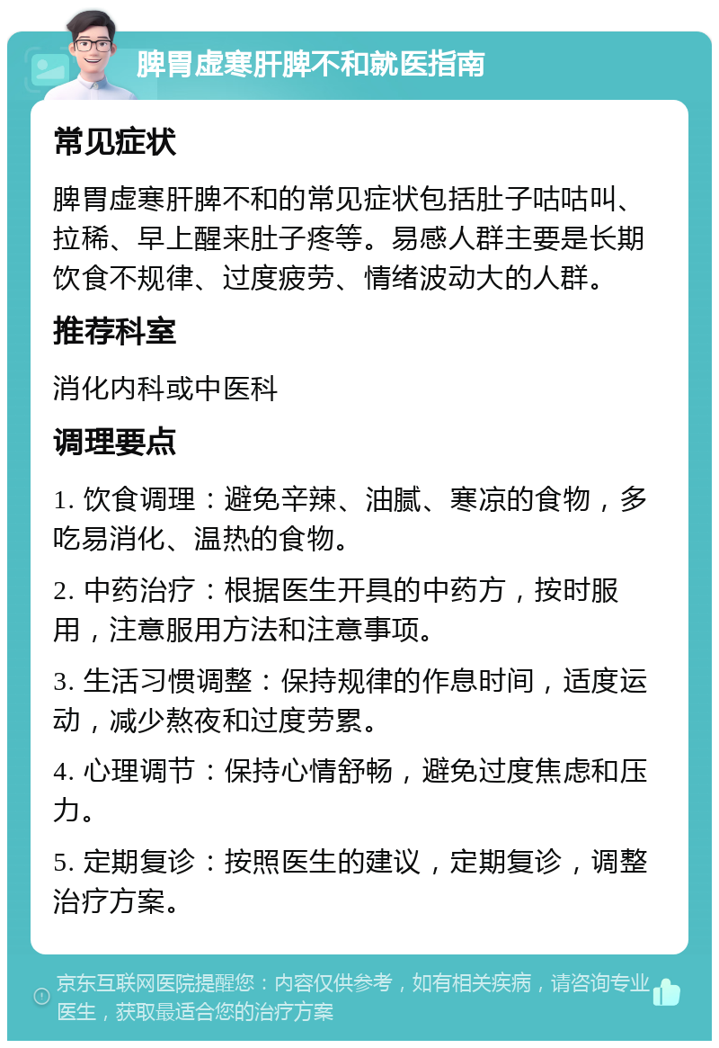 脾胃虚寒肝脾不和就医指南 常见症状 脾胃虚寒肝脾不和的常见症状包括肚子咕咕叫、拉稀、早上醒来肚子疼等。易感人群主要是长期饮食不规律、过度疲劳、情绪波动大的人群。 推荐科室 消化内科或中医科 调理要点 1. 饮食调理：避免辛辣、油腻、寒凉的食物，多吃易消化、温热的食物。 2. 中药治疗：根据医生开具的中药方，按时服用，注意服用方法和注意事项。 3. 生活习惯调整：保持规律的作息时间，适度运动，减少熬夜和过度劳累。 4. 心理调节：保持心情舒畅，避免过度焦虑和压力。 5. 定期复诊：按照医生的建议，定期复诊，调整治疗方案。