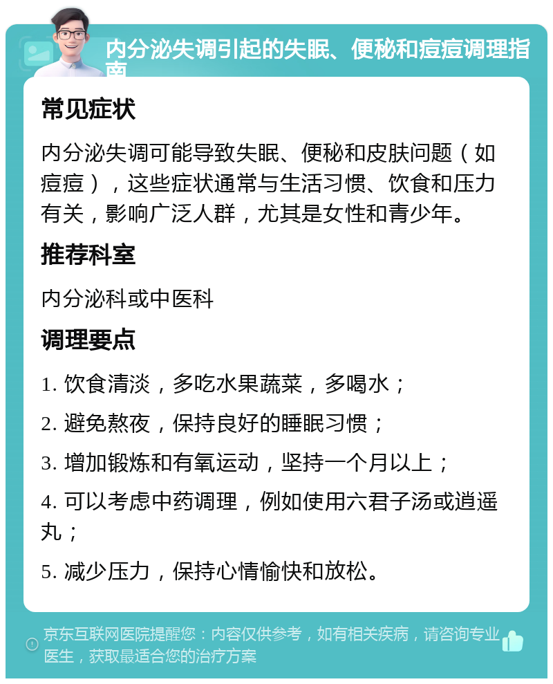 内分泌失调引起的失眠、便秘和痘痘调理指南 常见症状 内分泌失调可能导致失眠、便秘和皮肤问题（如痘痘），这些症状通常与生活习惯、饮食和压力有关，影响广泛人群，尤其是女性和青少年。 推荐科室 内分泌科或中医科 调理要点 1. 饮食清淡，多吃水果蔬菜，多喝水； 2. 避免熬夜，保持良好的睡眠习惯； 3. 增加锻炼和有氧运动，坚持一个月以上； 4. 可以考虑中药调理，例如使用六君子汤或逍遥丸； 5. 减少压力，保持心情愉快和放松。