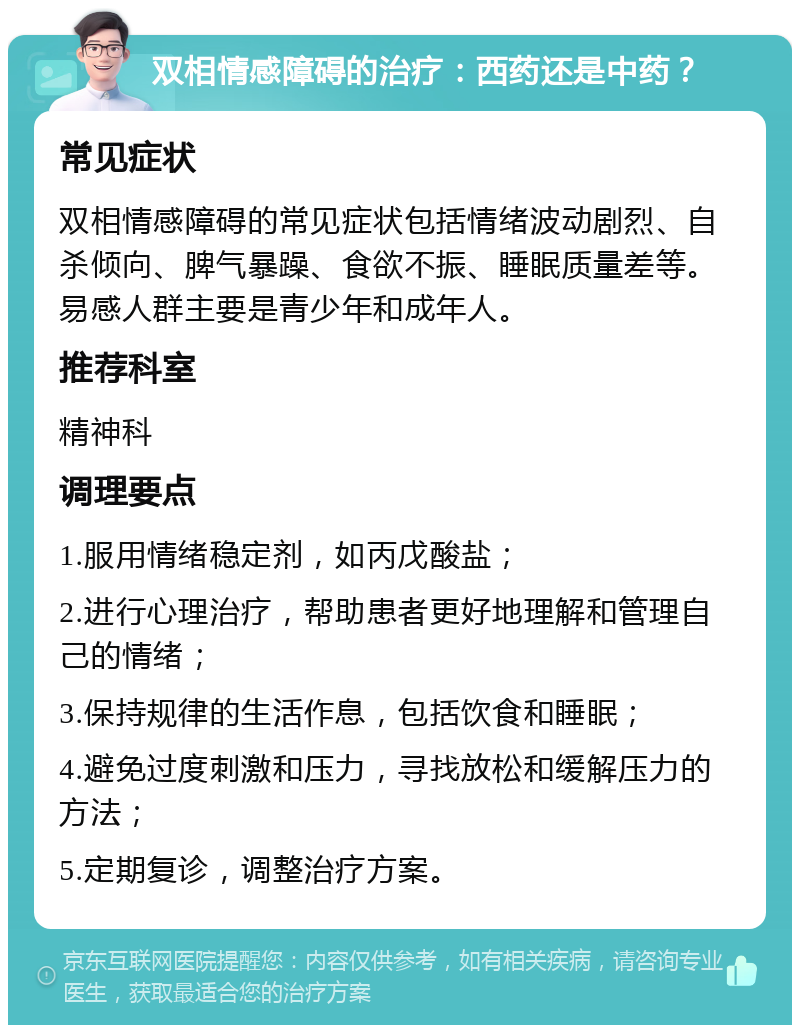 双相情感障碍的治疗：西药还是中药？ 常见症状 双相情感障碍的常见症状包括情绪波动剧烈、自杀倾向、脾气暴躁、食欲不振、睡眠质量差等。易感人群主要是青少年和成年人。 推荐科室 精神科 调理要点 1.服用情绪稳定剂，如丙戊酸盐； 2.进行心理治疗，帮助患者更好地理解和管理自己的情绪； 3.保持规律的生活作息，包括饮食和睡眠； 4.避免过度刺激和压力，寻找放松和缓解压力的方法； 5.定期复诊，调整治疗方案。