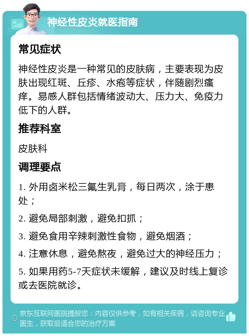 神经性皮炎就医指南 常见症状 神经性皮炎是一种常见的皮肤病，主要表现为皮肤出现红斑、丘疹、水疱等症状，伴随剧烈瘙痒。易感人群包括情绪波动大、压力大、免疫力低下的人群。 推荐科室 皮肤科 调理要点 1. 外用卤米松三氟生乳膏，每日两次，涂于患处； 2. 避免局部刺激，避免扣抓； 3. 避免食用辛辣刺激性食物，避免烟酒； 4. 注意休息，避免熬夜，避免过大的神经压力； 5. 如果用药5-7天症状未缓解，建议及时线上复诊或去医院就诊。