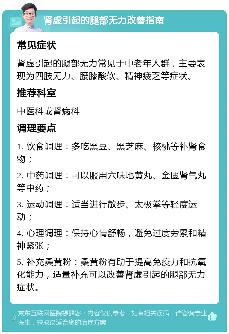 肾虚引起的腿部无力改善指南 常见症状 肾虚引起的腿部无力常见于中老年人群，主要表现为四肢无力、腰膝酸软、精神疲乏等症状。 推荐科室 中医科或肾病科 调理要点 1. 饮食调理：多吃黑豆、黑芝麻、核桃等补肾食物； 2. 中药调理：可以服用六味地黄丸、金匮肾气丸等中药； 3. 运动调理：适当进行散步、太极拳等轻度运动； 4. 心理调理：保持心情舒畅，避免过度劳累和精神紧张； 5. 补充桑黄粉：桑黄粉有助于提高免疫力和抗氧化能力，适量补充可以改善肾虚引起的腿部无力症状。