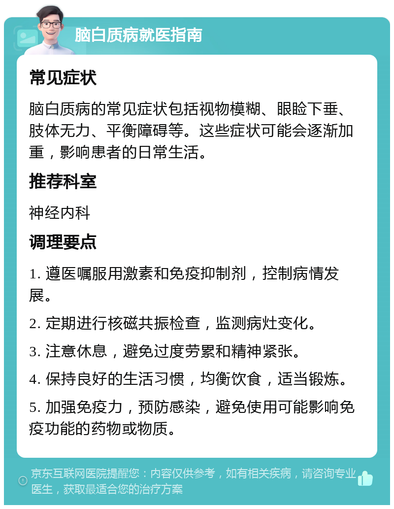 脑白质病就医指南 常见症状 脑白质病的常见症状包括视物模糊、眼睑下垂、肢体无力、平衡障碍等。这些症状可能会逐渐加重，影响患者的日常生活。 推荐科室 神经内科 调理要点 1. 遵医嘱服用激素和免疫抑制剂，控制病情发展。 2. 定期进行核磁共振检查，监测病灶变化。 3. 注意休息，避免过度劳累和精神紧张。 4. 保持良好的生活习惯，均衡饮食，适当锻炼。 5. 加强免疫力，预防感染，避免使用可能影响免疫功能的药物或物质。