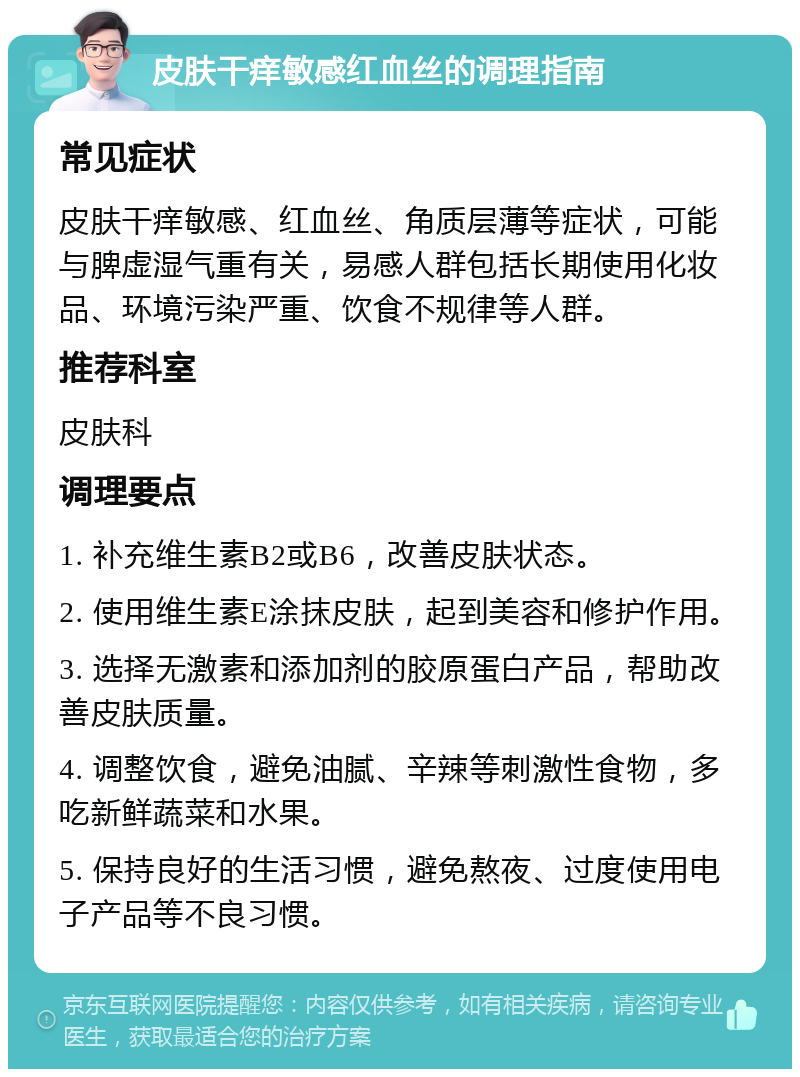 皮肤干痒敏感红血丝的调理指南 常见症状 皮肤干痒敏感、红血丝、角质层薄等症状，可能与脾虚湿气重有关，易感人群包括长期使用化妆品、环境污染严重、饮食不规律等人群。 推荐科室 皮肤科 调理要点 1. 补充维生素B2或B6，改善皮肤状态。 2. 使用维生素E涂抹皮肤，起到美容和修护作用。 3. 选择无激素和添加剂的胶原蛋白产品，帮助改善皮肤质量。 4. 调整饮食，避免油腻、辛辣等刺激性食物，多吃新鲜蔬菜和水果。 5. 保持良好的生活习惯，避免熬夜、过度使用电子产品等不良习惯。