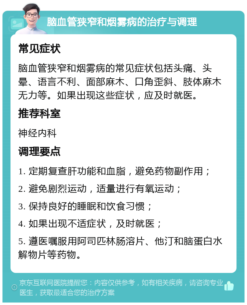 脑血管狭窄和烟雾病的治疗与调理 常见症状 脑血管狭窄和烟雾病的常见症状包括头痛、头晕、语言不利、面部麻木、口角歪斜、肢体麻木无力等。如果出现这些症状，应及时就医。 推荐科室 神经内科 调理要点 1. 定期复查肝功能和血脂，避免药物副作用； 2. 避免剧烈运动，适量进行有氧运动； 3. 保持良好的睡眠和饮食习惯； 4. 如果出现不适症状，及时就医； 5. 遵医嘱服用阿司匹林肠溶片、他汀和脑蛋白水解物片等药物。