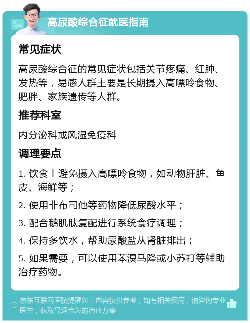 高尿酸综合征就医指南 常见症状 高尿酸综合征的常见症状包括关节疼痛、红肿、发热等，易感人群主要是长期摄入高嘌呤食物、肥胖、家族遗传等人群。 推荐科室 内分泌科或风湿免疫科 调理要点 1. 饮食上避免摄入高嘌呤食物，如动物肝脏、鱼皮、海鲜等； 2. 使用非布司他等药物降低尿酸水平； 3. 配合鹅肌肽复配进行系统食疗调理； 4. 保持多饮水，帮助尿酸盐从肾脏排出； 5. 如果需要，可以使用苯溴马隆或小苏打等辅助治疗药物。