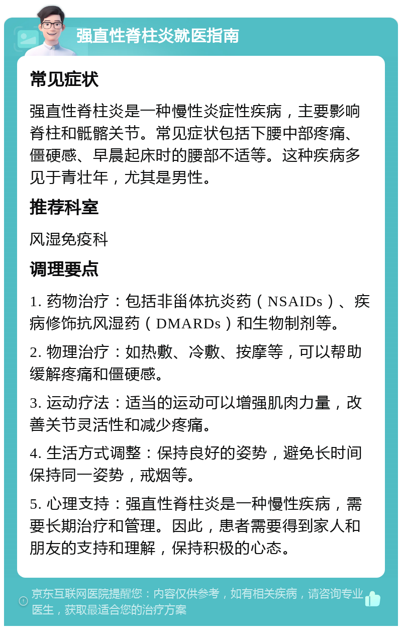 强直性脊柱炎就医指南 常见症状 强直性脊柱炎是一种慢性炎症性疾病，主要影响脊柱和骶髂关节。常见症状包括下腰中部疼痛、僵硬感、早晨起床时的腰部不适等。这种疾病多见于青壮年，尤其是男性。 推荐科室 风湿免疫科 调理要点 1. 药物治疗：包括非甾体抗炎药（NSAIDs）、疾病修饰抗风湿药（DMARDs）和生物制剂等。 2. 物理治疗：如热敷、冷敷、按摩等，可以帮助缓解疼痛和僵硬感。 3. 运动疗法：适当的运动可以增强肌肉力量，改善关节灵活性和减少疼痛。 4. 生活方式调整：保持良好的姿势，避免长时间保持同一姿势，戒烟等。 5. 心理支持：强直性脊柱炎是一种慢性疾病，需要长期治疗和管理。因此，患者需要得到家人和朋友的支持和理解，保持积极的心态。