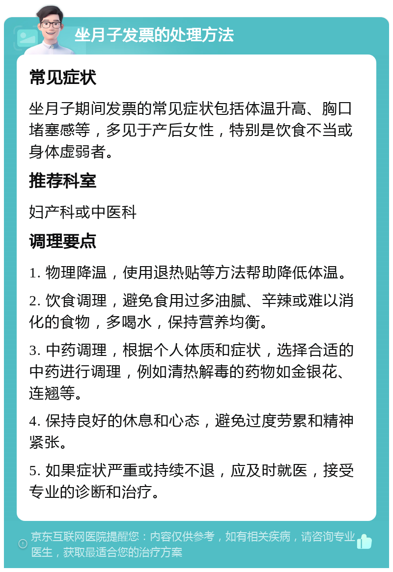 坐月子发票的处理方法 常见症状 坐月子期间发票的常见症状包括体温升高、胸口堵塞感等，多见于产后女性，特别是饮食不当或身体虚弱者。 推荐科室 妇产科或中医科 调理要点 1. 物理降温，使用退热贴等方法帮助降低体温。 2. 饮食调理，避免食用过多油腻、辛辣或难以消化的食物，多喝水，保持营养均衡。 3. 中药调理，根据个人体质和症状，选择合适的中药进行调理，例如清热解毒的药物如金银花、连翘等。 4. 保持良好的休息和心态，避免过度劳累和精神紧张。 5. 如果症状严重或持续不退，应及时就医，接受专业的诊断和治疗。