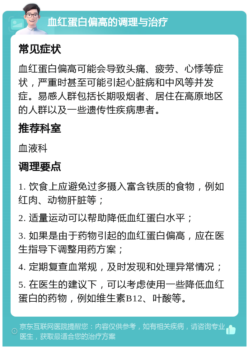 血红蛋白偏高的调理与治疗 常见症状 血红蛋白偏高可能会导致头痛、疲劳、心悸等症状，严重时甚至可能引起心脏病和中风等并发症。易感人群包括长期吸烟者、居住在高原地区的人群以及一些遗传性疾病患者。 推荐科室 血液科 调理要点 1. 饮食上应避免过多摄入富含铁质的食物，例如红肉、动物肝脏等； 2. 适量运动可以帮助降低血红蛋白水平； 3. 如果是由于药物引起的血红蛋白偏高，应在医生指导下调整用药方案； 4. 定期复查血常规，及时发现和处理异常情况； 5. 在医生的建议下，可以考虑使用一些降低血红蛋白的药物，例如维生素B12、叶酸等。