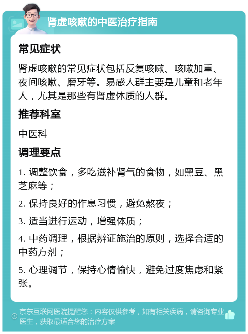 肾虚咳嗽的中医治疗指南 常见症状 肾虚咳嗽的常见症状包括反复咳嗽、咳嗽加重、夜间咳嗽、磨牙等。易感人群主要是儿童和老年人，尤其是那些有肾虚体质的人群。 推荐科室 中医科 调理要点 1. 调整饮食，多吃滋补肾气的食物，如黑豆、黑芝麻等； 2. 保持良好的作息习惯，避免熬夜； 3. 适当进行运动，增强体质； 4. 中药调理，根据辨证施治的原则，选择合适的中药方剂； 5. 心理调节，保持心情愉快，避免过度焦虑和紧张。