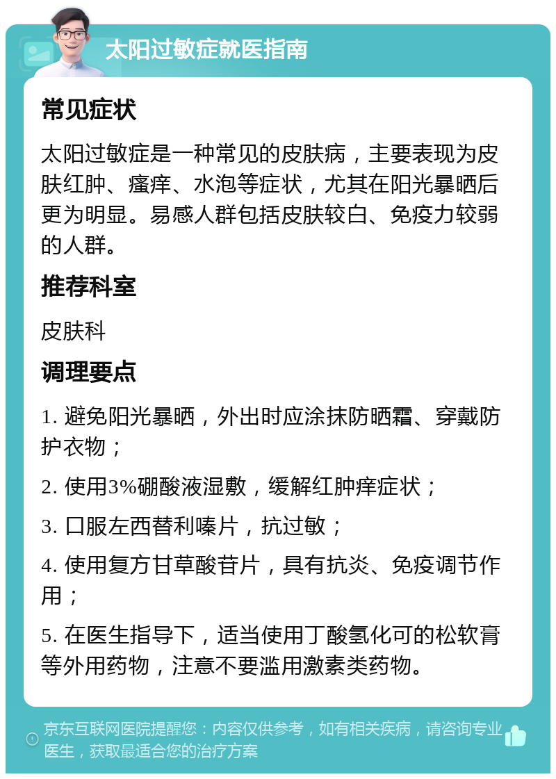 太阳过敏症就医指南 常见症状 太阳过敏症是一种常见的皮肤病，主要表现为皮肤红肿、瘙痒、水泡等症状，尤其在阳光暴晒后更为明显。易感人群包括皮肤较白、免疫力较弱的人群。 推荐科室 皮肤科 调理要点 1. 避免阳光暴晒，外出时应涂抹防晒霜、穿戴防护衣物； 2. 使用3%硼酸液湿敷，缓解红肿痒症状； 3. 口服左西替利嗪片，抗过敏； 4. 使用复方甘草酸苷片，具有抗炎、免疫调节作用； 5. 在医生指导下，适当使用丁酸氢化可的松软膏等外用药物，注意不要滥用激素类药物。