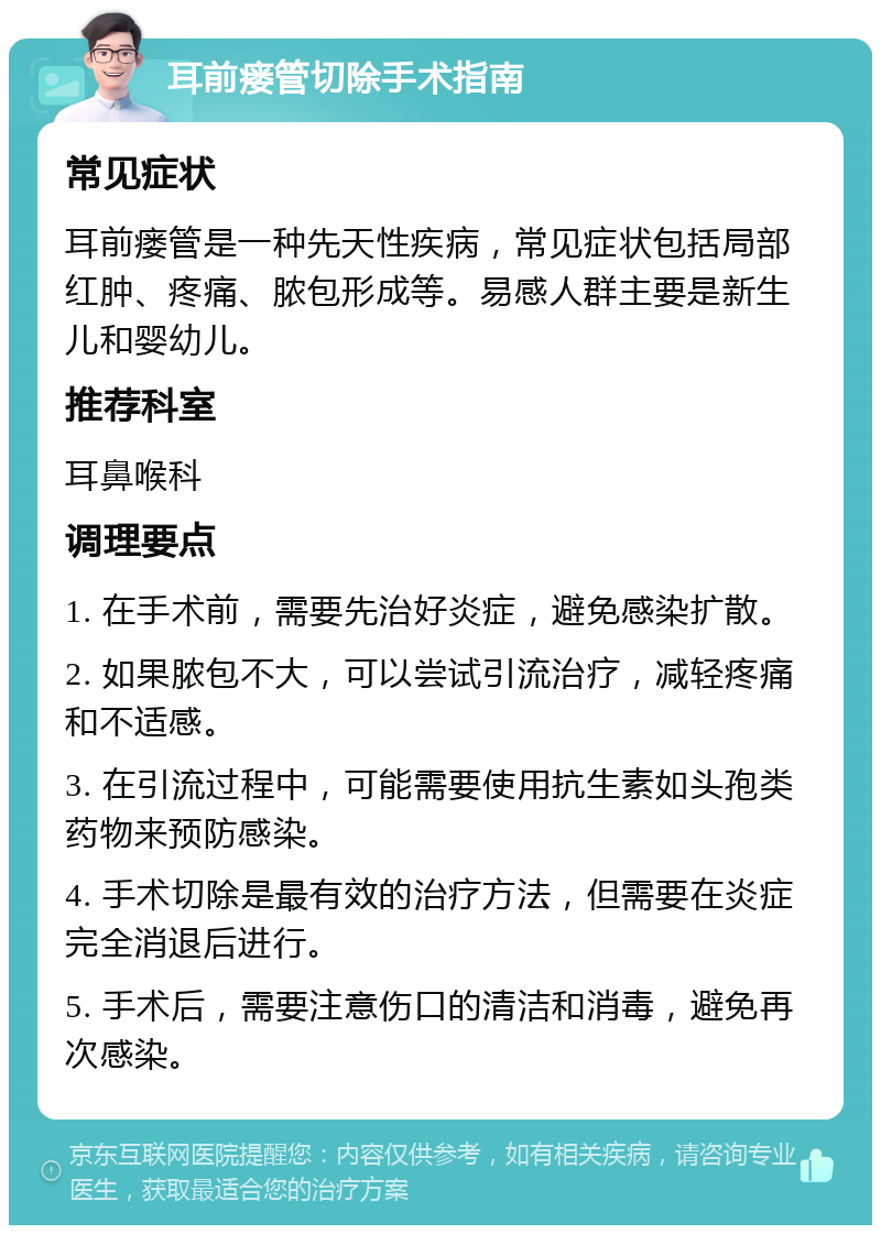 耳前瘘管切除手术指南 常见症状 耳前瘘管是一种先天性疾病，常见症状包括局部红肿、疼痛、脓包形成等。易感人群主要是新生儿和婴幼儿。 推荐科室 耳鼻喉科 调理要点 1. 在手术前，需要先治好炎症，避免感染扩散。 2. 如果脓包不大，可以尝试引流治疗，减轻疼痛和不适感。 3. 在引流过程中，可能需要使用抗生素如头孢类药物来预防感染。 4. 手术切除是最有效的治疗方法，但需要在炎症完全消退后进行。 5. 手术后，需要注意伤口的清洁和消毒，避免再次感染。