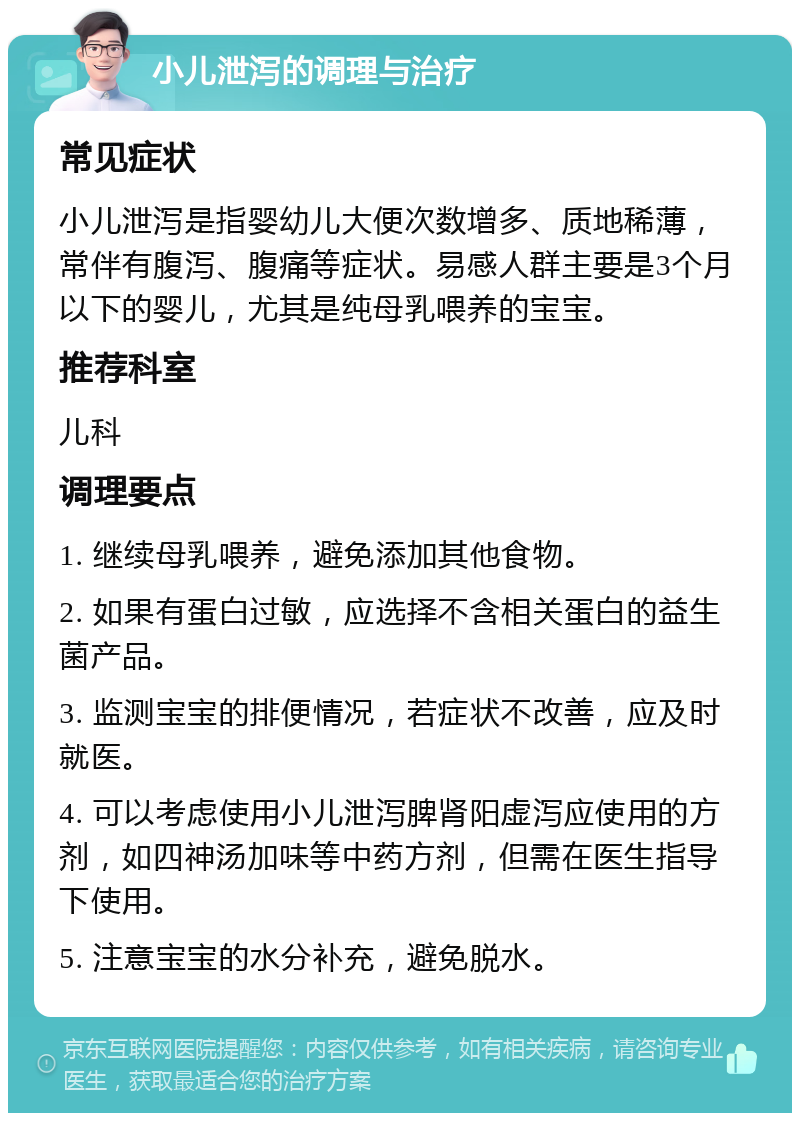 小儿泄泻的调理与治疗 常见症状 小儿泄泻是指婴幼儿大便次数增多、质地稀薄，常伴有腹泻、腹痛等症状。易感人群主要是3个月以下的婴儿，尤其是纯母乳喂养的宝宝。 推荐科室 儿科 调理要点 1. 继续母乳喂养，避免添加其他食物。 2. 如果有蛋白过敏，应选择不含相关蛋白的益生菌产品。 3. 监测宝宝的排便情况，若症状不改善，应及时就医。 4. 可以考虑使用小儿泄泻脾肾阳虚泻应使用的方剂，如四神汤加味等中药方剂，但需在医生指导下使用。 5. 注意宝宝的水分补充，避免脱水。