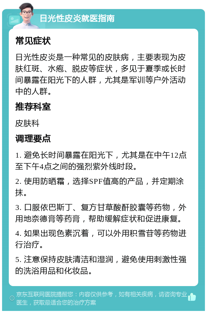 日光性皮炎就医指南 常见症状 日光性皮炎是一种常见的皮肤病，主要表现为皮肤红斑、水疱、脱皮等症状，多见于夏季或长时间暴露在阳光下的人群，尤其是军训等户外活动中的人群。 推荐科室 皮肤科 调理要点 1. 避免长时间暴露在阳光下，尤其是在中午12点至下午4点之间的强烈紫外线时段。 2. 使用防晒霜，选择SPF值高的产品，并定期涂抹。 3. 口服依巴斯丁、复方甘草酸酐胶囊等药物，外用地奈德膏等药膏，帮助缓解症状和促进康复。 4. 如果出现色素沉着，可以外用积雪苷等药物进行治疗。 5. 注意保持皮肤清洁和湿润，避免使用刺激性强的洗浴用品和化妆品。