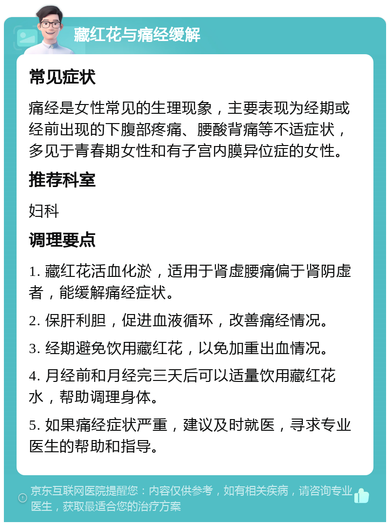 藏红花与痛经缓解 常见症状 痛经是女性常见的生理现象，主要表现为经期或经前出现的下腹部疼痛、腰酸背痛等不适症状，多见于青春期女性和有子宫内膜异位症的女性。 推荐科室 妇科 调理要点 1. 藏红花活血化淤，适用于肾虚腰痛偏于肾阴虚者，能缓解痛经症状。 2. 保肝利胆，促进血液循环，改善痛经情况。 3. 经期避免饮用藏红花，以免加重出血情况。 4. 月经前和月经完三天后可以适量饮用藏红花水，帮助调理身体。 5. 如果痛经症状严重，建议及时就医，寻求专业医生的帮助和指导。